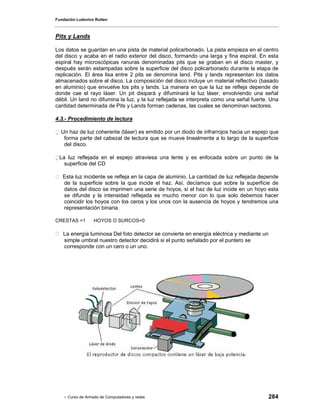 Fundación Ludovico Rutten



Pits y Lands

Los datos se guardan en una pista de material policarbonado. La pista empieza en el centro
del disco y acaba en el radio exterior del disco, formando una larga y fina espiral. En esta
espiral hay microscópicas ranuras denominadas pits que se graban en el disco master, y
después serán estampadas sobre la superficie del disco policarbonado durante la etapa de
replicación. El área lisa entre 2 pits se denomina land. Pits y lands representan los datos
almacenados sobre el disco. La composición del disco incluye un material reflectivo (basado
en aluminio) que envuelve los pits y lands. La manera en que la luz se refleja depende de
donde cae el rayo láser. Un pit disipará y difuminará la luz láser, envolviendo una señal
débil. Un land no difumina la luz, y la luz reflejada se interpreta como una señal fuerte. Una
cantidad determinada de Pits y Lands forman cadenas, las cuales se denominan sectores.

4.3.- Procedimiento de lectura

  Un haz de luz coherente (láser) es emitido por un diodo de infrarrojos hacia un espejo que
    forma parte del cabezal de lectura que se mueve linealmente a lo largo de la superficie
    del disco.

 La luz reflejada en el espejo atraviesa una lente y es enfocada sobre un punto de la
    superficie del CD

   Esta luz incidente se refleja en la capa de aluminio. La cantidad de luz reflejada depende
   de la superficie sobre la que incide el haz. Así, decíamos que sobre la superficie de
   datos del disco se imprimen una serie de hoyos, si el haz de luz incide en un hoyo esta
   se difunde y la intensidad reflejada es mucho menor con lo que solo debemos hacer
   coincidir los hoyos con los ceros y los unos con la ausencia de hoyos y tendremos una
   representación binaria.

CRESTAS =1        HOYOS O SURCOS=0

   La energía luminosa Del foto detector se convierte en energía eléctrica y mediante un
   simple umbral nuestro detector decidirá si el punto señalado por el puntero se
   corresponde con un cero o un uno.




    - Curso de Armado de Computadores y redes                                              284
 