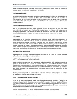 Fundación Ludovico Rutten



Este parámetro no suele ser dado para un CD-ROM ya que forma parte del tiempo de
acceso que sí es realmente un parámetro de interés.

Tiempo de búsqueda

El tiempo de búsqueda se refiere al tiempo que lleva mover el cabezal de lectura hasta la
posición del disco en la que están los datos. Solo tiene sentido hablar de esta magnitud en
media ya que no es lo mismo alcanzar un dato que está cerca del borde que otro que está
cerca del centro. Esta magnitud forma parte del tiempo de acceso que es un dato mucho
más significativo.

Tiempo de cambio de velocidad

En los CD-ROM de velocidad lineal constante (CLV), la velocidad de giro del motor
dependerá de la posición que el cabezal de lectura ocupe en el disco, más rápido cuanto
más cerca del centro. Esto implica un tiempo de adaptación para que este motor tome la
velocidad adecuada una vez que conoce el punto en el que se encuentran los datos.

4.7.- Caché

La mayoría de los CD-ROM suelen incluir una pequeña caché cuya misión es reducir el
número de accesos físicos al disco. Cuando se accede a un dato en el disco éste se graba
en la caché de manera que si volvemos a acceder a él, éste se tomará directamente de esta
memoria evitando el lento acceso al disco. Por supuesto cuanto mayor sea la caché mayor
será la velocidad de nuestro equipo pero tampoco hay demasiada diferencia de velocidad
entre distintos equipos por este motivo ya que esta memoria solo nos evita el acceso a los
datos más recientes que son los que se van almacenando dentro de esta memoria.

4.8.- Conexión: Tipo de bus

Este es otro de los datos que debemos tener en cuenta en un CD-ROM. Existen dos tipos
diferentes con sus ventajas e inconvenientes.

ATAPI ( AT Attachment Packet Interface ) :

Este protocolo se desarrolló para aprovechar los controladores IDE usados normalmente
para los discos duros. Su función es que los CD-ROM y las unidades de cinta puedan
trabajar con los controladores tradicionales aun sin ser estrictamente IDE. Los comandos
típicos de IDE (utilizados en los discos duros) no tienen sentido en una unidad de CD-ROM
por lo que hubo que crear unos comandos intermedios que sirvieran de “traducción” de uno
a otro sistema.

Su mayor desventaja está en que cuando se accede al CD-ROM, la mayor parte del tiempo,
el procesador está inaccesible para otras tareas.

SCSI ( Small Computer System Interface ):

SCSI es un bus que puede ser usado para distintos dispositivos (no solo CD-ROM) y se
utiliza en dispositivos de alta calidad. La principal diferencia con el anterior tipo (ATAPI) es el
uso del procesador. En este caso, SCSI, ofrece tasas de transmisión de datos de hasta 40
MB/s, mucho más rápido que los puertos serie o paralelo estándar. El mayor inconveniente
es el elevado precio de este tipo de controladores.

Imagen Bajo-ampliación (x 32) de un CD que demuestra un borde la zona de los datos.



    - Curso de Armado de Computadores y redes                                                 287
 