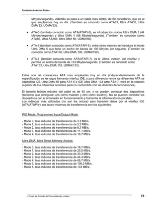 Fundación Ludovico Rutten



        Mbytes/segundo). Además se pasó a un cable mas ancho, de 80 conectores, que es el
        que empleamos hoy en día. (También es conocido como ATA33, Ultra ATA33, Ultra
        DMA 33, UDMA/33).

    •   ATA-5 (también conocido como ATA/ATAPI-5), se introdujo los modos Ultra DMA 3 (44
        Mbytes/segundo) y Ultra DMA 4 (66 Mbytes/segundo). (También es conocido como
        ATA66, Ultra ATA66, Ultra DMA 66, UDMA/66).

    •   ATA-6 (también conocido como ATA/ATAPI-6), entre otras mejoras se introduce el modo
        Ultra DMA 5 que tiene un ancho de banda de 100 Mbytes por segundo. (También es
        conocido como ATA100, Ultra DMA 100, UDMA/100).

    •   ATA-7 (también conocido como ATA/ATAPI-7), es la última versión del interfaz y
        permite un ancho de banda de 133 Mbytes/segundo. (También es conocido como
        ATA133, Ultra DMA 133, UDMA/133).


Estas son las conexiones ATA mas empleadas hoy en día (independientemente de la
especificación se les sigue llamando interfaz IDE, y para diferenciar entre los diferentes ATA se
especifica IDE Ultra DMA 66 para ATA-5 o IDE Ultra DMA 133 para ATA-7, mira en la relación
superior de los diferentes nombres para no confundirte con las distintas denominaciones).

El tamaño teórico máximo del cable es de 45 cm. y se pueden conectar dos dispositivos
(teniendo que configurar uno como maestro y otro como esclavo). No se pueden conectar los
dispositivos con el ordenador en funcionamiento y transmite la información en paralelo.
Los métodos más utilizados (no son los únicos) para transferir datos por el interfaz IDE
(ATA/ATAPI) y sus tasas máximas de transferencia son los siguientes:


PIO Mode, Programmed Input/Output Mode:

- Mode 0, tasa máxima de transferencia de 3,3 MB/s.
- Mode 1, tasa máxima de transferencia de 5,2 MB/s.
- Mode 2, tasa máxima de transferencia de 8,3 MB/s.
- Mode 3, tasa máxima de transferencia de 11,1 MB/s.
- Mode 4, tasa máxima de transferencia de 16,7 MB/s.

Ultra DMA, Ultra Direct Memory Access:
.
- Mode 0, tasa máxima de transferencia de 16,7 MB/s.
- Mode 1, tasa máxima de transferencia de 25,0 MB/s.
- Mode 2, tasa máxima de transferencia de 33,3 MB/s.
- Mode 3, tasa máxima de transferencia de 44,4 MB/s.
- Mode 4, tasa máxima de transferencia de 66,7 MB/s.
- Mode 5, tasa máxima de transferencia de 100,0 MB/s.
- Mode 6, tasa máxima de transferencia de 133 MB/s.




    - Curso de Armado de Computadores y redes                                                 78
 