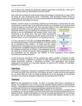 Fundación Ludovico Rutten



que no afecta a los sistemas de ventilación pudiendo llegar hasta el tamaño de 1 metro por lo
que los discos pueden ya estar alojados fuera del servidor.

Este cable usa tecnología de señal de bajo-voltaje (low-voltage) lo cual permite un mayor ancho
de banda sin usar componentes caros y adicionales. Esta tecnología también elimina el
requerimiento de tener que usar +5V en las actuales fuentes de alimentación cuyo único sentido
era proporcionar este voltaje a los discos.

Además, podemos añadir a lo beneficios anteriores que SATA tiene la característica de evitar
autobloqueos; en primer lugar, la conexión entre el disco y el controlador es una conexión punto
a punto en lugar de una conexión bus. Para cada disco existe un único cable dedicado que lo
conecta al controlador. Esto va a cambiar la manera de configurar y
desarrollar debido a que una topología de conexión punto a punto
permite el uso de controladores que pueden extraer mucho más
rendimiento a los discos ATA. ¿Por qué? Pues precisamente
porque este tipo de arquitectura permite acceso concurrente a
todos los discos, lo cual no es posible en una arquitectura de bus.

La nueva arquitectura, conocida como Serial ATA (SATA), adopta
una estructura de capas. La capa de órdenes es un súper conjunto
de la arquitectura ATA anterior; de forma que los nuevos
dispositivos son compatibles con los protocolos ATA tradicionales,
y son por tanto compatibles respecto a las aplicaciones existentes.
Sin embargo la capa física es distinta, lo que representa un punto
de ruptura en el sentido de que los nuevos dispositivos SATA no
son compatibles con los anteriores. No obstante, la nueva arquitectura ofrece mejoras
suficientes para justificar el cambio.

La idea es que los dispositivos ATA de cualquier tipo (serie o paralelo) compartan un juego
común de órdenes, y organizar la conexión de estos dispositivos en una estructura donde
existen direcciones, dominios y dispositivos concretos. Una organización que recuerda
vagamente la de Internet en la que está inspirada (un dominio ATA contiene un controlador
host SATA y un dispositivo).

Capa física
Cada puerto, multiplicador, dispositivo o adaptador SATA o SAS ("Serial Attached SCSI") tiene
un número de puerto único de 64 bits. Una especie de MAC o código de barras del producto
con un código NAA de 4 bits; un código de fabricante de 24 bits asignado por la autoridad
normativa, y un código de dispositivo a disposición de cada fabricante de 36 bits.

Topología

SATA es una arquitectura en estrella. Es decir, la conexión entre puerto y dispositivo es
directa. Por consiguiente, no es un bus en el que coexistan distintos clientes ni concentradores
("Hubs"). Cada dispositivo disfruta la totalidad del ancho de banda de la conexión sin que exista
la sobrecarga inherente a los mecanismos arbitraje y detección de colisiones.
El centro de la estrella es un controlador host, embebido en la placa-base, o instalado como
una tarjeta en uno de sus zócalos, que actúa como puente entre los datos paralelos del bus y el
dispositivo SATA. Existen controladores con más de una salida (generalmente 4 u 8), de forma
que pueden conectarse varios dispositivos. Como veremos más adelante, también se han



    - Curso de Armado de Computadores y redes                                                 81
 