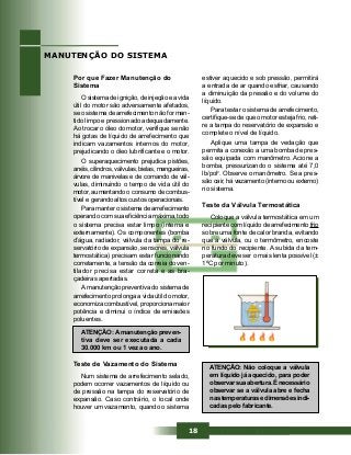 18
Por que Fazer Manutenção do
Sistema
O sistema de ignição, de injeção e a vida
útil do motor são adversamente afetados,
se o sistema de arrefecimento não for man-
tido limpo e pressionado adequadamente.
Ao trocar o óleo do motor, verifique se não
há gotas de líquido de arrefecimento que
indicam vazamentos internos do motor,
prejudicando o óleo lubrificante e o motor.
O superaquecimento prejudica pistões,
anéis, cilindros, válvulas, bielas, mangueiras,
árvore de manivelas e de comando de vál-
vulas, diminuindo o tempo de vida útil do
motor, aumentando o consumo de combus-
tível e gerando altos custos operacionais.
Para manter o sistema de arrefecimento
operando com sua eficiência máxima, todo
o sistema precisa estar limpo (interna e
externamente). Os componentes (bomba
d’água, radiador, válvula da tampa do re-
servatório de expansão, sensores, válvula
termostática) precisam estar funcionando
corretamente, a tensão da correia do ven-
tilador precisa estar correta e as bra-
çadeiras apertadas.
A manutenção preventiva do sistema de
arrefecimento prolonga a vida útil do motor,
economiza combustível, proporciona maior
potência e diminui o índice de emissões
poluentes.
MANUTENÇÃO DO SISTEMA
ATENÇÃO: A manutenção preven-
tiva deve ser executada a cada
30.000 km ou 1 vez ao ano.
Teste de Vazamento do Sistema
Num sistema de arrefecimento selado,
podem ocorrer vazamentos de líquido ou
de pressão na tampa do reservatório de
expansão. Caso contrário, o local onde
houver um vazamento, quando o sistema
estiver aquecido e sob pressão, permitirá
a entrada de ar quando esfriar, causando
a diminuição da pressão e do volume do
líquido.
Para testar o sistema de arrefecimento,
certifique-se de que o motor esteja frio, reti-
re a tampa do reservatório de expansão e
complete o nível de líquido.
Aplique uma tampa de vedação que
permita a conexão a uma bomba de pres-
são equipada com manômetro. Acione a
bomba, pressurizando o sistema até 7,0
lb/pol2
. Observe o manômetro. Se a pres-
são cair, há vazamento (interno ou externo)
no sistema.
Teste da Válvula Termostática
Coloque a válvula termostática em um
recipiente com líquido de arrefecimento frio
sobre uma fonte de calor branda, evitando
que a válvula, ou o termômetro, encoste
no fundo do recipiente. A subida da tem-
peratura deve ser o mais lenta possível (±
1ºC por minuto).
ATENÇÃO: Não coloque a válvula
em líquido já aquecido, para poder
observarsuaabertura.Énecessário
observar se a válvula abre e fecha
nas temperaturas e dimensões indi-
cadas pelo fabricante.
 