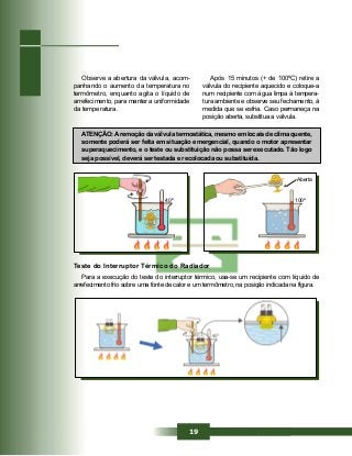 19
Observe a abertura da válvula, acom-
panhando o aumento da temperatura no
termômetro, enquanto agita o líquido de
arrefecimento, para manter a uniformidade
da temperatura.
ATENÇÃO:Aremoção da válvula termostática, mesmo em locais de clima quente,
somente poderá ser feita em situação emergencial, quando o motor apresentar
superaquecimento, e o teste ou substituição não possa ser executado. Tão logo
seja possível, deverá ser testada e recolocada ou substituída.
Após 15 minutos (+ de 100ºC) retire a
válvula do recipiente aquecido e coloque-a
num recipiente com água limpa à tempera-
tura ambiente e observe seu fechamento, à
medida que se esfria. Caso permaneça na
posição aberta, substitua a válvula.
Teste do Interruptor Térmico do Radiador
Para a execução do teste do interruptor térmico, usa-se um recipiente com líquido de
arrefecimento frio sobre uma fonte de calor e um termômetro, na posição indicada na figura.
40º
Aberta
100º
 
