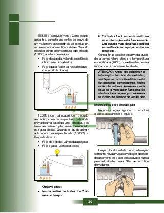 20
TESTE 2 (com Lâmpada): Com o líquido
ainda frio, conectar as pontas dos fios de
prova de uma bateria e uma lâmpada, aos
terminais do interruptor, conforme indicado
na figura abaixo. Quando o líquido atingir
a temperatura especificada (100ºC), a
lâmpada deverá:
• Peça desligada: Lâmpada apagada
• Peça ligada: Lâmpada acesa
••••• Os testes 1 e 2 somente verificam
se o interruptor está funcionando.
Um estudo mais detalhado poderá
ser realizado em equipamentos es-
pecíficos.
Com a fonte de calor desativada, quan-
do a temperatura atingir a temperatura
especificada (40ºC), o multímetro deverá
indicar circuito novamente aberto.
ATENÇÃO: Antes de substituir o
interruptor térmico do radiador,
verifique se o circuito elétrico está
funcionando corretamente. Feche
o circuito entre os terminais e veri-
fique se o ventilador funciona. Se
não funciona, repare, primeiramen-
te, o circuito elétrico do ventilador.
Instruções para Instalação
Remova a peça antiga (com o motor frio)
e deixe escoar todo o líquido.
Limpe o local e instale o novo interruptor
com uma nova arruela de vedação, colocan-
do-a somente pelo lado do sextavado, nunca
pelo lado dos terminais. Não use outro tipo
de vedante.
TESTE1(comMultímetro):Comolíquido
ainda frio, conectar as pontas de prova de
um multímetro aos terminais do interruptor,
conforme indicado na figura abaixo. Quando
o líquido atingir a temperatura especificada
(100ºC), a leitura deverá ser:
• Peça desligada: valor da resistência
infinito (circuito aberto);
• Peça ligada: Valor da resistência ze-
ro (circuito fechado).
Observações:
••••• Nunca realize os testes 1 e 2 ao
mesmo tempo.
 