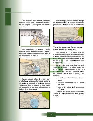 21
Com uma chave de 29 mm, aperte no
máximo 1/4 de volta, ou com um torquíme-
tro em 3 kgm. Cuidado para não apertar
demais.
Após conectar os fios, abasteça o siste-
ma com líquido de arrefecimento, na quan-
tidade indicada nas instruções do manual
de proprietário do veículo.
Sangria: Ligue o motor e deixe-o em mar-
cha lenta.Ao alcançar a temperatura normal
de funcionamento (primeiro acionamento do
ventilador), observe, através do reservatório
de expansão, a completa eliminação das
bolhas de ar do sistema.
Após a sangria, complete o nível de líqui-
do de arrefecimento do sistema. Feche com-
pletamenteeverifiquesenãohávazamentos.
Teste do Sensor de Temperatura
do Painel de Instrumentos
Para testar o funcionamento do sensor
de temperatura do painel de instrumentos,
executa-se o mesmo procedimento de tes-
te do interruptor térmico do radiador, obser-
vando-se os valores especificados para
este sensor.
A execução deste teste deve ser reali-
zada utilizando-se um multímetro para me-
dir a variação da resistência ôhmica em
função da temperatura. O sensor estará
com defeito caso apresente as seguintes
leituras:
• Valor de resistência infinito = Circuito
aberto;
• Valor de resistência zero = Circuito
em curto;
• Valores de resistência fora das espe-
cificações.
Compare os valores encontrados com a
Tabela de Curvas Características R (Ohms)
x T (ºC).
 