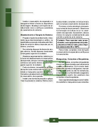 25
Instale o reservatório de expansão e a
mangueira inferior e feche os dispositivos
de drenagem. Abasteça com líquido de ar-
refecimento novo e verifique a existência
de vazamentos do sistema.
Abastecimento e Sangria do Sistema
Prepare o líquido de arrefecimento, mistu-
rando água desmineralizada e aditivo, na
quantidade e proporção indicadas pelo fabri-
cante do veículo e deixe-o repousar por, no
mínimo, uma hora.
Se o sistema dispuser de drenos de san-
gria, abra-os. Se não dispuser, desconecte
a mangueira superior do radiador.
Abasteça vagarosamente o sistema, pe-
lo bocal de abastecimento do reservatório
de expansão, até que o excesso de líquido
comece a sair pelos drenos ou pela man-
gueira superior do radiador.
Feche os drenos, na seqüência de saída
de líquido (caso exista mais de um), ou re-
instale a mangueira superior do radiador.
Complete o abastecimento até o nível MAX
no reservatório de expansão.
Instale uma bomba de pressão e aplique
1 bar de pressão no sistema. Retire a bom-
Pare o motor, complete o nível de líquido
no reservatório de expansão e verifique se
há vazamentos.
Mangueiras, Conexões e Braçadeiras
As mangueiras, conexões e braçadeiras
devem ser inspecionadas periodicamente
quanto a vazamentos. Com o motor desli-
gado e frio, aperte as mangueiras manual-
mente, verificando se não há rachaduras,
enrijecimentos ou flexibilidade exagerada.
Inspecione o aperto dos parafusos das
conexões e das braçadeiras.
Caso seja detectada alguma anormalida-
de, substituir a mangueira e suas conexões.
ba de pressão, complete o nível (se neces-
sário) e tampe o reservatório de expansão.
Funcione o motor até atingir a tempera-
tura normal de funcionamento. Observe se
há formação de bolhas de ar no reser-
vatório de expansão. Se existirem, abra os
drenos de sangria cuidadosamente para
permitir a saída de ar do sistema.
Cuidado: Para executar este proce-
dimento, use equipamentos de prote-
ção para as mãos e rosto, pois o líqui-
do estará entre 80 e 100ºC.
 