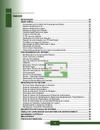 1
INTRODUÇÃO .............................................................................................................. 03
VISÃO GERAL ............................................................................................................. 05
A Importância do Controle de Temperatura do Motor ............................................... 06
Motores Arrefecidos a Ar ........................................................................................... 06
Motores Arrefecidos a Água ...................................................................................... 06
Reação da Água Sob Pressão .................................................................................. 06
Condutividade Elétrica da Água ................................................................................ 06
O que é uma Solução................................................................................................ 07
O “Ph” de uma Solução ............................................................................................. 07
Verificação do pH de uma Solução ........................................................................... 07
Reação de uma Solução com Ph Não Neutro .......................................................... 08
Os Aditivos na Água do Sistema ............................................................................... 08
Quantidade de Aditivo Misturado À Água.................................................................. 08
Densidade da Solução .............................................................................................. 09
Como Usar o Densímetro.......................................................................................... 09
Características Ideais de um Líquido de arrefecimento ............................................ 10
FUNCIONAMENTO DO SISTEMA ............................................................................... 11
Identificação dos Componentes Básicos ...................................................................11
Como Funciona o Sistema .........................................................................................11
Válvula Termostática ..................................................................................................11
Tipos de Válvulas Termostáticas ............................................................................... 13
Radiador .................................................................................................................... 13
Interruptor Térmico Lâmpada - Alarme...................................................................... 13
Bomba D’Água .......................................................................................................... 14
Interruptor Térmico do Ventilador .............................................................................. 14
Tipos de Interruptores Térmicos do Ventilador.......................................................... 15
Funcionamento.......................................................................................................... 15
Sensor de Temperatura ............................................................................................. 15
Sensor - Interruptor Duplex ....................................................................................... 16
Reservatório de Expansão ........................................................................................ 16
Tampa do Reservatório de Expansão ....................................................................... 17
MANUTENÇÃO DO SISTEMA..................................................................................... 18
Por Que Fazer Manutenção no Sistema ................................................................... 18
Teste de Vazamento do Sistema ............................................................................... 18
Teste da Válvula Termostática ................................................................................... 18
Teste do Interruptor Térmico do Radiador ................................................................. 19
Instruções para Instalação ........................................................................................ 20
Teste do Sensor de Temperatura do Painel de Instrumentos ................................... 21
Teste do Sensor de Temperatura do Sistema de Injeção/Ignição - Plug Eletrônico ....... 23
Teste da Tampa do Reservatório de Expansão ......................................................... 24
Teste da Intensidade de Condutividade Elétrica do Líquido ..................................... 24
Limpeza do Sistema e Substituição do Líquido ........................................................ 24
Abastecimento e Sangria do Sistema ....................................................................... 25
Mangueiras, Conexões e Braçadeiras ...................................................................... 25
DIAGNÓSTICO DE FALHAS DO SISTEMA ................................................................ 26
TABELA DE CAPACIDADES DOS SISTEMAS DE ARREFECIMENTO .................... 29
DIAGRAMAS ELÉTRICOS .......................................................................................... 35
BIBLIOGRAFIA ............................................................................................................ 54
POSTOS AUTORIZADOS ............................................................................................ 55
ÍNDICE
 