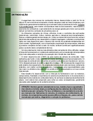 3
A engenharia dos motores de combustão interna, desenvolvidos a partir do fim do
século 19, tem evoluído enormemente, criando máquinas cada vez mais complexas, com
módulos de gerenciamento eletrônico que controlam todos os sistemas do motor, inclusive
o de arrefecimento, para manter a temperatura ideal de funcionamento, maximizando a
economia de combustível, o aproveitamento da energia gerada pelo motor e procurando
reduzir ao máximo a emissão de poluentes para o ar.
As diferentes variações de climas, altitudes, locais e condições das aplicações
(automóveis, caminhões, ônibus, tratores agrícolas e máquinas para terraplanagem,
barcos, unidades geradoras de energia, etc.) onde os motores têm que funcionar, causam
sensíveis alterações em seu desempenho, exigindo regulagens, materiais e combustíveis
cada vez mais específicos para o alcance das normas de qualidade estabelecidas em
nível mundial. A globalização, com a importação e exportação de componentes, sistemas
e produtos completos de lado a lado do mundo, também contribuem significativamente
para o aumento desta complexidade técnica.
Um dos sistemas de motores mais afetados pelas variações de clima, altitudes, cargas
e horas de funcionamento, é o sistema de arrefecimento, pois a manutenção da temperatura
nos níveis adequados a cada tipo de operação não é tarefa das mais fáceis.
O motor desenvolve até 2.760ºC de calor dentro da câmara de combustão. Calor
suficiente para fundir o motor completo em menos de trinta minutos! Aproximadamente 1/3
da energia do combustível é convertida em potência utilizável para impulsionar o veículo,
1/3 é dissipada através do sistema de arrefecimento e o 1/3 remanescente é jogado fora
pelo sistema de escapamento. Os projetos de motores atuais são mais leves e altamente
potentes, com melhor controle de emissões, mas colocam uma responsabilidade cada
vez maior na eficiência dos sistemas de arrefecimento pressurizados e em sua correta
manutenção.
Este trabalho foi desenvolvido com a intenção de familiarizá-lo com os materiais,
componentes, finalidade e importância do sistema de arrefecimento no funcionamento e
desempenho dos motores de combustão interna.Ao conhecer os sistemas de arrefecimento
atuais, você estará mais preparado para evitar as caras conseqüências, geralmente
causadas pela negligência de cuidados simples.
ATENÇÃO: Devido à grande variedade de marcas, modelos, tipos e capacidades
dos veículos e motores atuais, as configurações dos sistemas de arrefecimento
também possuem variações. Por isso, enfatizamos a necessidade de consulta
aos manuais dos fabricantes de veículos, de sistemas de arrefecimento, de
motores, de componentes químicos para aditivos e limpeza, etc., para a correta
manutenção preventiva, diagnóstico e solução de problemas.
INTRODUÇÃO
 