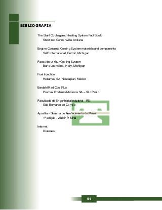 54
The Stant Cooling and Heating System Fact Book
Stant Inc. Connersville. Indiana
Engine Coolants, Cooling System materials and components
SAE International, Detroit, Michigan
Facts About Your Cooling System
Bar’s Leaks Inc., Holly, Michigan
Fuel Injection
Hellamex SA, Naucalpan, México
Bardahl Rad Cool Plus
Promax Produtos Máximos SA – São Paulo
Faculdade de Engenharia Industrial - FEI
São Bernardo do Campo
Apostila - Sistema de Arrefecimento do Motor
1ª edição - Waldir P. Silva
Internet
Diversos
BIBLIOGRAFIA
 