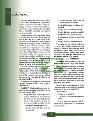 5
Um dos pontos mais delicados dos mo-
tores atuais é a manutenção do funciona-
mento a uma temperatura ideal, pelo maior
tempo possível, independentemente das
exigências a que esteja sendo submetido.
Esse é o trabalho executado pelo sistema
de arrefecimento.
Antigamente, a preocupação era manter
a temperatura do motor tão próximo da
temperatura ambiente quanto fosse possí-
vel, pois se acreditava que a elevação da
temperatura era prejudicial ao funciona-
mento. A esse processo dava-se o nome
de “sistema de refrigeração”, pois sua fun-
ção era simplesmente baixar a temperatura.
As evoluções tecnológicas levaram o motor
a funcionar melhor, mantendo uma tempe-
ratura mais elevada e constante, para que
as dilatações dos diversos materiais aconte-
çam conforme os cálculos da engenharia.
A evolução dos sistemas alterou a função
básica de baixar a temperatura para:
“Fazer o motor aquecer-se o mais
rapidamente possível, para atingir a
temperatura ideal de funcionamento,
manter essa temperatura e distribuí-la
por todo o motor. Assim, o sistema
passou a ser chamado de Sistema de
arrefecimento”.
O motor é uma máquina que transforma
energia em movimento...mas o que é
“ENERGIA”?
ENERGIA é tudo aquilo que pode ser
transformado em trabalho e pode ter várias
formas. Por exemplo:
• EnergiaMecânica:Todasasformasde
energia relacionadas ao movimento
doscorpos,comacapacidadedecolo-
cá-los em movimento ou deformá-los,
através de uma das seguintes formas:
− Energia potencial gravitacional
− Energia potencial elástica (mola
comprimida)
VISÃO GERAL
− Energia cinética (queda d’água,
automóvel em movimento)
• Energia Térmica (raios solares, com-
bustão);
• Energia Elétrica (corrente elétrica);
• EnergiaQuímica(reaçãodeumácido);
• Energia Acústica (som, música);
• Energia Luminosa (sol, lâmpada elé-
trica);
• Energia Radiante (radioatividade);
A energia pode ser transferida de uma
forma para outra. Teoricamente, essa trans-
ferência é integral, ou seja, a energia “obtida”
é exatamente igual à energia “aplicada”. Os
motores transferem a energia gerada pela
combustão em energia mecânica, em
movimento circular, com torque.
E o que vem a ser “TORQUE”?
TORQUE é a capacidade do motor, de
gerarmovimentocomFORÇADETORÇÃO.
Assim, o funcionamento de um motor re-
sulta em: 25 a 35%, aproximadamente, ener-
gia transferida para as rodas, para impulsio-
nar o veículo, 65 a 75%, energia aproveitada
pelo próprio motor para vencer os atritos das
peças móveis internas, sendo que a maior
parte transforma-se em CALOR, que tam-
bém é uma forma de energia, que os siste-
mas atuais aproveitam.
Além do calor provocado pelos atritos
internos, a queima dos combustíveis atinge
temperaturas em torno de 2000ºC.
Lembre-se que:
• A água ferve a 100 ºC;
• O alumínio do cabeçote funde-se a
660ºC;
• O ferro fundido do bloco a 1500ºC...
considere a importância do sistema de
arrefecimento...
 