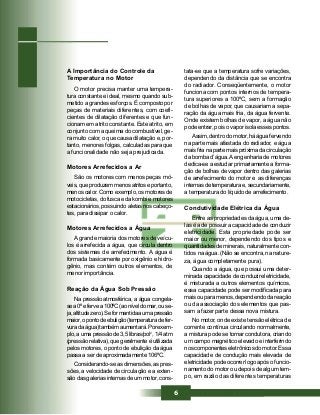 6
tata-se que a temperatura sofre variações,
dependendo da distância que se encontra
do radiador. Conseqüentemente, o motor
funciona com pontos internos de tempera-
tura superiores a 100ºC, sem a formação
de bolhas de vapor, que causariam a sepa-
ração da água mais fria, da água fervente.
Onde existem bolhas de vapor, a água não
pode entrar, pois o vapor isola esses pontos.
Assim, dentro do motor, há água fervendo
na parte mais afastada do radiador, e água
mais fria na parte mais próxima da circulação
da bomba d’água. A engenharia de motores
dedica-se a estudar primariamente a forma-
ção de bolhas de vapor dentro das galerias
de arrefecimento do motor e as diferenças
internas de temperatura e, secundariamente,
a temperatura do líquido de arrefecimento.
Condutividade Elétrica da Água
Entre as propriedades da água, uma de-
las é a de possuir a capacidade de conduzir
eletricidade. Esta propriedade pode ser
maior ou menor, dependendo dos tipos e
quantidades de minerais, naturalmente con-
tidos na água. (Não se encontra, na nature-
za, água completamente pura).
Quando a água, que possui uma deter-
minada capacidade de conduzir eletricidade,
é misturada a outros elementos químicos,
essa capacidade pode ser modificada para
mais ou para menos, dependendo da reação
ou da associação dos elementos que pas-
sam a fazer parte dessa nova mistura.
No motor, onde existe tensão elétrica de
corrente contínua circulando normalmente,
a mistura pode se tornar condutora, criando
um campo magnético elevado e interferindo
nos componentes eletrônicos do motor. Essa
capacidade de condução mais elevada de
eletricidade pode ocorrer logo após o funcio-
namento do motor ou depois de algum tem-
po, em razão das diferentes temperaturas
A Importância do Controle da
Temperatura no Motor
O motor precisa manter uma tempera-
tura constante e ideal, mesmo quando sub-
metido a grandes esforços. É composto por
peças de materiais diferentes, com coefi-
cientes de dilatação diferentes e que fun-
cionam em atrito constante. Este atrito, em
conjunto com a queima do combustível, ge-
ra muito calor, o que causa dilatação e, por-
tanto, menores folgas, calculadas para que
a funcionalidade não seja prejudicada.
Motores Arrefecidos a Ar
São os motores com menos peças mó-
veis, que produzem menos atritos e portanto,
menos calor. Como exemplo, os motores de
motocicletas, do fusca e da kombi e motores
estacionários, possuindo aletas nos cabeço-
tes, para dissipar o calor.
Motores Arrefecidos a Água
A grande maioria dos motores de veícu-
los é arrefecida a água, que circula dentro
dos sistemas de arrefecimento. A água é
formada basicamente por oxigênio e hidro-
gênio, mas contém outros elementos, de
menor importância.
Reação da Água Sob Pressão
Na pressão atmosférica, a água congela-
sea0ºefervea100ºC(aoníveldomar,ouse-
ja,altitudezero).Seformantidaaumapressão
maior,opontodeebulição(temperaturadefer-
vuradaágua)tambémaumentará.Porexem-
plo, a uma pressão de 3,5 libras/pol2
, 1/4 atm
(pressão relativa), que geralmente é utilizada
pelos motores, o ponto de ebulição da água
passa a ser de aproximadamente 106ºC.
Considerando-se as dimensões, as pres-
sões, a velocidade de circulação e a exten-
são das galerias internas de um motor, cons-
 