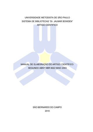 UNIVERSIDADE METODISTA DE SÃO PAULO
SISTEMA DE BIBLIOTECAS “Dr. JALMAR BOWDEN”
ARTIGO CIENTIFICO
MANUAL DE ELABORAÇÃO DO ARTIGO CIENTÍFICO:
SEGUNDO ABNT NBR 6022 MAIO 2003
SÃO BERNARDO DO CAMPO
2010
 
