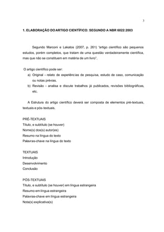 3
1. ELABORAÇÃO DOARTIGO CIENTÍFICO: SEGUNDO A NBR 6022:2003
Segundo Marconi e Lakatos (2007, p. 261) “artigo científico são pequenos
estudos, porém completos, que tratam de uma questão verdadeiramente científica,
mas que não se constituem em matéria de um livro”.
O artigo científico pode ser:
a) Original - relato de experiências de pesquisa, estudo de caso, comunicação
ou notas prévias.
b) Revisão - analisa e discute trabalhos já publicados, revisões bibliográficas,
etc.
A Estrutura do artigo científico deverá ser composta de elementos pré-textuais,
textuais e pós-textuais.
PRÉ-TEXTUAIS
Título, e subtítulo (se houver)
Nome(s) dos(s) autor(es)
Resumo na língua do texto
Palavras-chave na língua do texto
TEXTUAIS
Introdução
Desenvolvimento
Conclusão
PÓS-TEXTUAIS
Título, e subtítulo (se houver) em língua estrangeira
Resumo em língua estrangeira
Palavras-chave em língua estrangeira
Nota(s) explicativa(s)
 