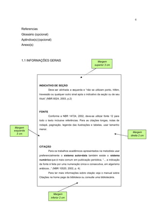 4
Referencias
Glossário (opcional)
Apêndice(s) (opcional)
Anexo(s)
1.1 INFORMAÇÕES GERAIS
INDICATIVO DE SEÇÃO
Deve ser alinhada a esquerda e “não se utilizam ponto, hifém,
travessão ou qualquer outro sinal após o indicativo da seção ou de seu
título”.(NBR 6024, 2003, p.2)
FONTE
Conforme a NBR 14724, 2002, deve-se utilizar fonte 12 para
todo o texto inclusive referências. Para as citações longas, notas de
rodapé, paginação, legenda das ilustrações e tabelas, usar tamanho
menor.
CITAÇÃO
Para os trabalhos acadêmicos apresentados na metodista usar
preferencialmente o sistema autor-data também existe o sistema
numérico que é mais comum em publicação periódica, “... a indicação
da fonte é feita por uma numeração única e consecutiva, em algarismo
arábicos...” (NBR 10520, 2002, p. 4).
Para ter mais informações sobre citação veja o manual sobre
Citações na home page da biblioteca ou consulte uma bibliotecária.
Margem
superior 3 cm
Margem
direita 2 cm
Margem
inferior 2 cm
Margem
esquerda
3 cm
 