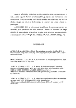 9
Após as referências podem-se agregar respectivamente: agradecimentos e
data. A data segundo Marconi e Lakatos (2007, p.12) deve ser mencionada para
salvaguardar a responsabilidade de quem escreve um artigo científico, em face da
rápida evolução da ciência e da tecnologia e a demora de certas editoras na
publicação.
A NBR 6022, 2003 e este manual simplificado da norma apresentam os
elementos que constituem um artigo científico. Todavia ao submeter um artigo
científico à aprovação de uma revista, o autor deve seguir as normas editoriais
adotadas pela revista. (FRANÇA et al., 2003 apud ALVES; ARRUDA, [200_], p.15).
REFERENCIAS
ALVES, M. B. M.; ARRUDA, S. M. de. Como elaborar um artigo científico. [200_].
Disponível em: <http://read.adm.ufrgs.br/enviar_artigo/ArtigoCientifico.pdf>. Acesso
em: 05 maio 2008.
MARCONI, M. de A.; LAKATOS, E. M. Fundamentos de metodologia científica. 6.ed.
São Paulo: Atlas, 2007. p. 261-265.
TIMBÓ, N. V.; GONÇALVES, J. M. S. Manual de apresentação para trabalhos
acadêmicos: segundo ABNT NBR 14724 dez. 2005; NBR 6027 maio 2003; NBR
6028 nov. 2003; NBR 12225 julho 2004. 2008. Disponível em:
<http://www.metodista.br/biblioteca/manualdeapresentacao_2008.pdf>. Acesso em:
05 maio 2008.
TIMBÓ, N. V.; GONÇALVES, J. M. S. Manual de citação para trabalhos acadêmicos:
segundo ABNT NBR 10520 ago. 2002. 2008. Disponível em:
<http://www.metodista.br/biblioteca/manualdecitacao_2008.pdf>. Acesso em: 05
maio 2008.
 