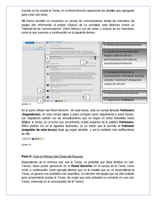 Cuando se ha creado la Tarea, en el Panel Derecho aparecerán los detalles que agregaste
para crear esa tarea.
Allí mismo también se encuentra un campo de conversaciones donde los miembros del
equipo irán informando el estado (Status) de su actividad; esta dinámica creará un
“Historial de las conversaciones” (View History) con las notas y anexos de los miembros;
como la que veremos a continuación en la siguiente lámina:
Lámina 17
En la parte inferior del Panel Derecho de cada tarea, está un campo llamado Followers
(Seguidores); en este campo eliges a quien compete hacer seguimiento a estas tareas.
Los Seguidores podrán ver las actualizaciones que se hagan en estos historiales hasta
finalizar la tarea; en el icono que encontrarás al lado izquierdo de la palabra Followers,
como podrás ver en la siguiente ilustración, es un botón que le permite al Follower
(seguidor de esta tarea) elegir no seguir siéndolo y así no recibirás más notificaciones
de ella.
Lámina 18
Paso 5: Crea tu Primera Sub-Tarea del Proyecto.
Dependiendo de lo extensa que sea la Tarea, es probable que deba dividirse en sub-
Tareas; éstas puede generarse en el Panel Derecho en el campo de la Tarea, como
verás a continuación (este ejemplo plantea que en la medida que se va desarrollando la
Tarea, se genera una actividad más específica; el miembro del equipo que ha sido invitado
para emprenderla acepta la Tarea, de modo que esta actividad se convierte en una sub-
Tarea; veámoslo en la conversación de la Tarea):
1
2
2: Iconosde losmiembrosdel
equipo;cadauna de sus
participacionesconnotasva
actualizandoel Historial
1: Historiade lasconversaciones
3
3: Campode edición de la
Conversación. Al finalizarse pulsa
el botón“Comment”debajodel
campo de edición.
4: Conversaciónmásreciente
4
5 5: Seguidores(Followers)
 