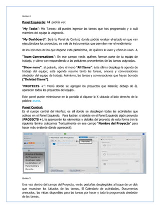 Lámina 4
Panel Izquierdo: Allí podrás ver:
“My Tasks”: Mis Tareas: allí puedes ingresar las tareas que has programado y a cuál
miembro del equipo la asignarás.
“My Dashboard”: Será tu Panel de Control, donde podrás evaluar el estado en que van
ejecutándose los proyectos; se vale de instrumentos que permiten ver el rendimiento
de los recursos de los que dispone esta plataforma, de quiénes lo usan y cómo lo usan. A
“Team Conversations”: En ese campo verás quiénes forman parte de tu equipo de
trabajo, y cómo van respondiendo a las peticiones provenientes de las tareas asignadas.
“Show more”: al pulsarlo, abre el menú “All Items”: éste último despliega la agenda de
trabajo del equipo; esta agenda resume tanto las tareas, anexos y conversaciones
alrededor del equipo de trabajo. Asimismo, las tareas y conversaciones que hayas borrado
(“Deleted Items”).
“PROYECTS +”: Menú donde se agregan los proyectos que iniciarás; debajo de él,
aparecen todos los proyectos del equipo.
Este panel puede minimizarse en la pantalla al cliquear la X ubicada al lado derecho de la
palabra asana.
Panel Central:
Es el cuerpo central del interfaz; es allí donde se despliegan todas las actividades que
activas en el Panel Izquierdo. Para ilustrar: si abriste en el Panel Izquierdo algún proyecto
(PROJECTS +), te aparecerán los elementos y detalles del proyecto de esta forma (en la
siguiente lámina colocamos Textualmente en ese campo “Nombre del Proyecto” para
hacer más evidente dónde aparecerá):
Lámina 5
Una vez dentro del campo del Proyecto, verás pestañas desplegables al toque de un click
que muestran los Listados de las tareas, El Calendario de actividades, Documentos
anexados, las vistas disponibles para las tareas por hacer y todo lo programado alrededor
de las tareas.
al pulsar el Nombre
del Proyecto, se
despliegan todos
sus detalles en el
Panel Central y
Derecho
Pestañas
 