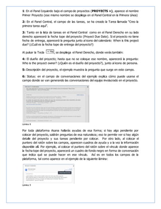 1: En el Panel Izquierdo bajo el campo de proyectos (PROYECTS +), aparece el nombre
Primer Proyecto (ese mismo nombre se despliega en el Panel Central en la Primera Línea)
2: En el Panel Central, el campo de las tareas, se ha creado la Tarea llamada “Creo la
primera tarea aquí”.
3: Tanto en la lista de tareas en el Panel Central como en el Panel Derecho en su lado
derecho aparecerá la fecha tope del proyecto (Proyect Due Date). Si el proyecto no tiene
fecha de entrega, aparecerá la pregunta junto al icono del calendario: When is this project
due? (¿Cuál es la fecha tope de entrega del proyecto?)
Al pulsar la Tecla , se despliega el Panel Derecho, donde verás también:
4: El dueño del proyecto; hasta que no se coloque ese nombre, aparecerá la pregunta:
Who is the proyect owner? (¿Quién es el dueño del proyecto?), junto al icono de persona.
5: Descripción del proyecto, el ejemplo muestra la pregunta que surge en este campo.
6: Status: en el campo de conversaciones del ejemplo explica cómo puede usarse el
campo donde se van generando las conversaciones del equipo involucrado en el proyecto.
Lámina 8
Por toda plataforma Asana hallarás ayudas de esa forma; si hay algo pendiente por
colocar del proyecto, saldrán preguntas de esa naturaleza; eso te permite ver si hay algún
detalle del proyecto y sus tareas pendiente por colocar. Por otro lado, al colocar el
puntero del ratón sobre los campos, aparecen cuadros de ayuda y a la vez la información
disponible allí. Por ejemplo, al colocar el puntero del ratón sobre el vínculo donde aparece
la fecha tope del proyecto, aparecerá un cuadro de fondo negro en forma de conversación
que indica qué se puede hacer en ese vínculo. Así es en todos los campos de la
plataforma, tal como aparece en el ejemplo de la siguiente lámina:
Lámina 9
 