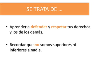 SE TRATA DE …
• Aprender a defender y respetar tus derechos
y los de los demás.
• Recordar que no somos superiores ni
inferiores a nadie.
 