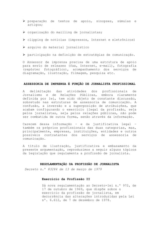 preparação   de   textos   de   apoio,   sinopses,   súmulas   e
  artigos;

  organização do mailling de jornalistas;

  clipping de notícias (impressos, Internet e eletrônicos)

  arquivo do material jornalístico

  participação na definição de estratégias de comunicação.

O Assessor de imprensa precisa de uma estrutura de apoio
para envio de releases (fax, Internet, e-mail), fotografia
(repórter fotográfico), acompanhamento dos serviços de
diagramação, ilustração, filmagem, pesquisa etc.


ASSESSORIA DE IMPRENSA É FUNÇÃO DE JORNALISTA PROFISSIONAL

A   delimitação  das   atividades   dos  profissionais   de
Jornalismo e de Relações Públicas, embora claramente
definida por lei, tem sido objeto de constante discussão,
sobretudo nas estruturas de assessoria de comunicação. A
confusão, a inversão e a superposição de atribuições, que
acabam configurando o exercício ilegal da profissão, seja
pelos jornalistas, seja pelos relações públicas, não pode
ser combatida de outra forma, senão através da informação.

Carecem dessa informação – e da justificativa legal –
também os próprios profissionais das duas categorias, mas,
principalmente, empresas, instituições, entidades e outros
possíveis contratantes dos serviços de assessoria de
comunicação.

A título de ilustração, justificativa e embasamento da
presente argumentação, reproduzimos a seguir alguns tópicos
da legislação que regulamenta a profissão de jornalista.


         REGULAMENTAÇÃO DA PROFISSÃO DE JORNALISTA
Decreto n.º 83284 de 13 de março de 1979


         Exercício da Profissão II
         Dá nova regulamentação ao Decreto-lei n.º 972, de
         17 de outubro de 1969, que dispõe sobre o
         exercício da profissão de jornalista, em
         decorrência das alterações introduzidas pela Lei
         nº. 6.612, de 7 de dezembro de 1978.
 