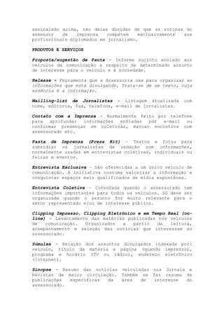 assinalado acima, não deixa dúvidas de que as rotinas do
assessor   de   imprensa    competem   exclusivamente aos
profissionais diplomados em jornalismo.

PRODUTOS E SERVIÇOS

Proposta/sugestão de Pauta - Informe sucinto enviado aos
veículos de comunicação a respeito de determinado assunto
de interesse para o veículo e à sociedade.

Release – Ferramenta que a Assessoria usa para organizar as
informações que está divulgando. Trata-se de um texto, cuja
essência é a informação.

Mailling-list de Jornalistas - Listagem atualizada      com
nome, editoria, fax, telefone, e-mail de jornalistas.

Contato com a Imprensa - Normalmente feito por telefone
para   aprofundar informações enviadas  por  e-mail  ou
confirmar presenças em coletivas, marcar encontros com
assessorado etc.

Pasta de Imprensa (Press Kit) – Textos e fotos para
subsidiar os jornalistas de redação com informações,
normalmente usadas em entrevistas coletivas, individuais ou
feiras e eventos.

Entrevista Exclusiva – São oferecidas a um único veículo de
comunicação. A iniciativa costuma valorizar a informação e
conquistar espaços mais qualificados de mídia espontânea.

Entrevista Coletiva – Convocada quando o assessorado tem
informações importantes para todos os veículos. Só deve ser
organizada quando o assunto for muito relevante para o
setor representado e/ou de interesse público.

Clipping Impresso, Clipping Eletrônico e em Tempo Real (on-
line) - Levantamento das matérias publicadas nos veículos
de   comunicação.   Organizados   a  partir   da   leitura,
acompanhamento e seleção das notícias que interessam ao
assessorado.

Súmulas - Relação dos assuntos divulgados indexada por:
veículo, título da matéria e página (quando impresso),
programa e horário (TV ou rádio), endereço eletrônico
(Internet).

Sinopse - Resumo das notícias veiculadas nos Jornais e
Revistas de maior circulação. Também se faz resumo de
publicações  específicas  da  área   de  interesse  do
assessorado.
 