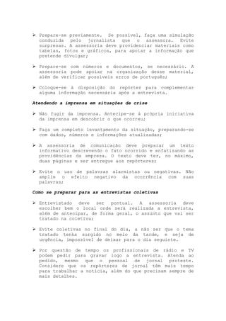 Prepare-se previamente. Se possível, faça uma simulação
  conduzida pelo jornalista que o assessora. Evite
  surpresas. A assessoria deve providenciar materiais como
  tabelas, fotos e gráficos, para apoiar a informação que
  pretende divulgar;

  Prepare-se com números e documentos, se necessário. A
  assessoria pode apoiar na organização desse material,
  além de verificar possíveis erros de português;

  Coloque-se à disposição do repórter para complementar
  alguma informação necessária após a entrevista.

Atendendo a imprensa em situações de crise

  Não fugir da imprensa. Antecipe-se à própria iniciativa
  da imprensa em descobrir o que ocorreu;

  Faça um completo levantamento da situação, preparando-se
  com dados, números e informações atualizadas;

  A assessoria de comunicação deve preparar um texto
  informativo descrevendo o fato ocorrido e enfatizando as
  providências da empresa. O texto deve ter, no máximo,
  duas páginas e ser entregue aos repórteres;

  Evite o uso de palavras alarmistas ou negativas. Não
  amplie o efeito negativo da ocorrência com suas
  palavras;

Como se preparar para as entrevistas coletivas

  Entrevistado deve ser pontual. A assessoria deve
  escolher bem o local onde será realizada a entrevista,
  além de antecipar, de forma geral, o assunto que vai ser
  tratado na coletiva;

  Evite coletivas no final do dia, a não ser que o tema
  tratado tenha surgido no meio da tarde, e seja de
  urgência, impossível de deixar para o dia seguinte.

  Por questão de tempo os profissionais de rádio e TV
  podem pedir para gravar logo a entrevista. Atenda ao
  pedido, mesmo que o pessoal de jornal proteste.
  Considere que os repórteres de jornal têm mais tempo
  para trabalhar a notícia, além do que precisam sempre de
  mais detalhes.
 