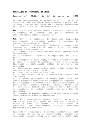 LEGISLAÇÃO DO JORNALISTA EM VIGOR

Decreto   n.º   83.284,   de   13   de   março   de   1.979

Dá nova regulamentação ao decreto-lei n.º 972, de 17 de
outubro de 1969, que dispõe sobre o exercício da profissão
de jornalista, em decorrência das alterações introduzidas
pela Lei n.º 6.612, de 7 de dezembro de 1978.

Art. 1º - É livre, em todo território nacional, o exercício
da profissão de jornalista, aos que satisfizerem as
condições estabelecidas neste Decreto.

Art.   2º   -   A  profissão   de   jornalista   compreende,
privativamente, o exercício habitual e remunerado de
qualquer das seguintes atividades:
I   –   redação,  condensação,   titulação,   interpretação,
correção ou coordenação de matéria a ser divulgada,
contenha ou não comentário;
II – comentário ou crônica, por meio de quaisquer veículos
de comunicação;
III – entrevista, inquérito ou reportagem, escrita ou
falada;
IV – planejamento, organização, direção e eventual execução
de serviços técnicos de jornalismo, como os de arquivo,
ilustração ou distribuição gráfica de matéria a ser
divulgada;
V – planejamento, organização e administração técnica dos
serviços de que trata o item I;
VI – ensino de técnicas de jornalismo;
VII – coleta de notícias ou informações e seu preparo para
divulgação;
VIII – revisão de originais de matéria jornalística, com
vistas à correção redacional e à adequação da linguagem;
IX – organização e conservação de arquivo jornalístico e
pesquisa dos respectivos dados para elaboração de notícias;
X – execução da distribuição gráfica de texto, fotografia
ou ilustração de caráter jornalístico, para fins de
divulgação;
XI – execução de desenhos artísticos ou técnicos de caráter
jornalístico, para fins de divulgação.

Art. 3º - Considera-se empresa jornalística, para os
efeitos deste decreto, aquela que tenha como atividade a
edição de jornal ou revista, ou a distribuição de
noticiário,    com   funcionamento  efetivo,  idoneidade
financeira e registro legal.

Parágrafo 1º - Equipara-se à empresa jornalística a seção
ou serviço de empresa de radiodifusão, televisão ou
divulgação cinematográfica, ou de agências de publicidade
 