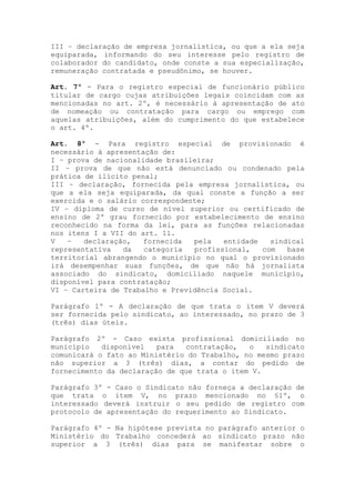 III – declaração de empresa jornalística, ou que a ela seja
equiparada, informando do seu interesse pelo registro de
colaborador do candidato, onde conste a sua especialização,
remuneração contratada e pseudônimo, se houver.

Art. 7º - Para o registro especial de funcionário público
titular de cargo cujas atribuições legais coincidam com as
mencionadas no art. 2º, é necessário à apresentação de ato
de nomeação ou contratação para cargo ou emprego com
aquelas atribuições, além do cumprimento do que estabelece
o art. 4º.

Art. 8º - Para registro especial de provisionado é
necessário à apresentação de:
I – prova de nacionalidade brasileira;
II – prova de que não está denunciado ou condenado pela
prática de ilícito penal;
III – declaração, fornecida pela empresa jornalística, ou
que a ela seja equiparada, da qual conste a função a ser
exercida e o salário correspondente;
IV – diploma de curso de nível superior ou certificado de
ensino de 2º grau fornecido por estabelecimento de ensino
reconhecido na forma da lei, para as funções relacionadas
nos itens I a VII do art. 11.
V   –   declaração,   fornecida  pela   entidade   sindical
representativa   da   categoria  profissional,   com   base
territorial abrangendo o município no qual o provisionado
irá desempenhar suas funções, de que não há jornalista
associado do sindicato, domiciliado naquele município,
disponível para contratação;
VI – Carteira de Trabalho e Previdência Social.

Parágrafo 1º - A declaração de que trata o item V deverá
ser fornecida pelo sindicato, ao interessado, no prazo de 3
(três) dias úteis.

Parágrafo 2º - Caso exista profissional domiciliado no
município   disponível   para  contratação,   o   sindicato
comunicará o fato ao Ministério do Trabalho, no mesmo prazo
não superior a 3 (três) dias, a contar do pedido de
fornecimento da declaração de que trata o item V.

Parágrafo 3º - Caso o Sindicato não forneça a declaração de
que trata o item V, no prazo mencionado no §1º, o
interessado deverá instruir o seu pedido de registro com
protocolo de apresentação do requerimento ao Sindicato.

Parágrafo 4º - Na hipótese prevista no parágrafo anterior o
Ministério do Trabalho concederá ao sindicato prazo não
superior a 3 (três) dias para se manifestar sobre o
 