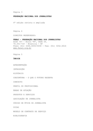 Página 3

FEDERAÇÃO NACIONAL DOS JORNALISTAS


4ª edição revista e ampliada



Página 4

DIREITOS RESERVADOS:

FENAJ - FEDERAÇÃO NACIONAL DOS JORNALISTAS
HIGS 707 – Bloco “R”, CASA 54.
70.351-718 – Brasília - DF
Fone: (61) 3244.0650/0658 - Fax: (61) 3242.6616
www.fenaj.org.br


Página 5

ÍNDICE


APRESENTAÇÃO

INTRODUÇÃO

HISTÓRICO

CONJUNTURA – O QUE O FUTURO RESERVA

CONCEITO

PERFIL DO PROFISSIONAL

ÁREAS DE ATUAÇÃO

PRODUTOS E SERVIÇOS

LEGISLAÇÃO DE JORNALISTA

CÓDIGO DE ÉTICA DO JORNALISTA

DICAS

MODELO DE CONTRATO DE SERVIÇO

BIBLIOGRAFIA
 