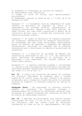 a) suspensão ou interrupção do contrato de trabalho;
b) aposentadoria como jornalista;
c) viagem ou bolsa de estudo, para aperfeiçoamento
profissional;
d) desemprego, apurado na forma da Lei n.º 4.923, de 23 de
dezembro de 1965.

Parágrafo 2º - O trancamento será da competência do órgão
regional do Ministério do Trabalho, de ofício ou a
requerimento   da  entidade  sindical  representativa  da
categoria profissional, cabendo a esta fazer publicar, em
órgão oficial, por três vezes consecutivas e dentro de um
interstício de dois anos, a relação dos jornalistas cujos
registros pretende trancar.

Parágrafo 3º Os órgãos do Ministério do Trabalho prestarão
aos sindicatos representativos da categoria profissional,
as informações que lhes forem solicitadas, especialmente
quanto ao registro de admissões e dispensas nas empresas
jornalísticas, realizando as inspeções que se tornarem
necessárias para a verificação do exercício da profissão de
jornalista.

Parágrafo 4º - O exercício da atividade em empresa não
jornalística, mencionada no art. 3º, § 2º, não constituirá
prova suficiente de permanência na profissão se a
publicação e seu responsável não tiverem registro nos
termos deste decreto.

Parágrafo 5º - O registro trancado suspende a titularidade
e o exercício das prerrogativas profissionais, mas pode ser
revalidado mediante apresentação dos documentos mencionados
nos itens II e III do art. 4º.

Art. 15 - O salário de jornalista não poderá ser ajustado
nos contratos individuais de trabalho, para a jornada
normal de 05 (cinco) horas, em base inferior à do salário
estipulado, para a respectiva função em acordo ou convenção
coletiva de trabalho, ou sentença normativa da Justiça do
Trabalho.

Parágrafo Único - Em negociação ou dissídio coletivo
poderão   os   sindicatos   de   jornalistas  reclamar   o
estabelecimento de critérios de remuneração adicional pela
divulgação de trabalho produzido por jornalista em mais de
um veículo de comunicação coletiva.

Art. 16 - A admissão de provisionado, para exercer funções
relacionadas nos itens I a VII do art. 11, será permitida
nos municípios onde não exista curso de jornalismo
reconhecido na forma da lei e, comprovadamente, não haja
 