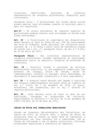 jornalista    domiciliado,   associado    do    sindicato
representativo da categoria profissional, disponível para
contratação.

Parágrafo Único - O provisionado nos termos deste artigo
poderá exercer suas atividades somente no município para o
qual foi registrado.

Art.17 - Os atuais portadores de registro especial de
provisionado poderão exercer suas atividades no Estado onde
forem contratados.

Art. 18 - A fiscalização do cumprimento dos dispositivos
deste decreto se fará na forma do art. 626 da Consolidação
das Leis do Trabalho, sendo aplicável aos infratores multa
variável de 1 a 10 vezes o maior valor de referência fixado
de acordo com o art. 2º, parágrafo único, da Lei n.º 6.205,
de 29 de abril de 1975.

Parágrafo Único - Aos sindicatos representativos da
categoria profissional incumbe representar às autoridades
competentes acerca do exercício irregular da profissão de
jornalista.

Art. 19 - Constitui fraude a prestação de serviços
profissionais gratuitos, ou com pagamentos simbólicos, sob
pretexto   de   estágio,   bolsa  de   estudo,   bolsa   de
complementação, convênio ou qualquer outra modalidade, em
desrespeito à legislação trabalhista e a este regulamento.

Art. 20 - O disposto neste decreto não impede a conclusão
dos estágios comprovadamente iniciados antes da vigência da
Lei n.º 6.612, de 7 de dezembro de 1978, os quais,
entretanto, não conferirão, por si só, o direito ao
registro profissional.

Art. 21 - Este Decreto entra em vigor na data da sua
publicação,   revogadas   as  disposições  em   contrário,
especialmente os Decretos n.º 65.912, de 19 de dezembro de
1969 e 68.629, de 18 de maio de 1971.


CÓDIGO DE ÉTICA DOS JORNALISTAS BRASILEIROS

Votado em Congresso Extraordinário dos Jornalistas, em
agosto de 2007, em Vitória (ES), o Código de Ética do
Jornalista fixa as normas as quais deve se subordinar o
profissional nas suas relações com a comunidade, com as
fontes de informação e com os demais jornalistas, incluindo
orientações específicas à assessoria de imprensa.
 