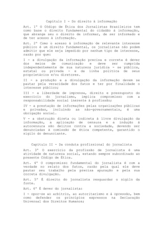 Capítulo I - Do direito à informação
Art. 1º O Código de Ética dos Jornalistas Brasileiros tem
como base o direito fundamental do cidadão à informação,
que abrange seu o direito de informar, de ser informado e
de ter acesso à informação.
Art. 2º Como o acesso à informação de relevante interesse
público é um direito fundamental, os jornalistas não podem
admitir que ele seja impedido por nenhum tipo de interesse,
razão por que:
I - a divulgação da informação precisa e correta é dever
dos   meios   de   comunicação  e   deve   ser  cumprida
independentemente de sua natureza jurídica - se pública,
estatal ou privada - e da linha política de seus
proprietários e/ou diretores.
II - a produção e a divulgação da informação devem se
pautar pela veracidade dos fatos e ter por finalidade o
interesse público;
III - a liberdade de imprensa, direito e pressuposto do
exercício   do  jornalismo,   implica  compromisso com a
responsabilidade social inerente à profissão;
IV - a prestação de informações pelas organizações públicas
e   privadas,  incluindo  as   não-governamentais,  é   uma
obrigação social.
V - a obstrução direta ou indireta à livre divulgação da
informação, a aplicação de censura e a indução à
autocensura são delitos contra a sociedade, devendo ser
denunciadas à comissão de ética competente, garantido o
sigilo do denunciante.


    Capítulo II - Da conduta profissional do jornalista
Art. 3º O exercício da profissão de jornalista é uma
atividade de natureza social, estando sempre subordinado ao
presente Código de Ética.
Art. 4º O compromisso fundamental do jornalista é com a
verdade no relato dos fatos, razão pela qual ele deve
pautar seu trabalho pela precisa apuração e pela sua
correta divulgação.
Art. 5º É direito do jornalista resguardar o sigilo da
fonte.
Art. 6º É dever do jornalista:
I - opor-se ao arbítrio, ao autoritarismo e à opressão, bem
como defender os princípios expressos na Declaração
Universal dos Direitos Humanos;
 