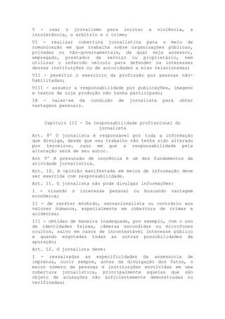 V - usar o jornalismo para incitar             a     violência,   a
intolerância, o arbítrio e o crime;
VI - realizar cobertura jornalística para o meio de
comunicação em que trabalha sobre organizações públicas,
privadas ou não-governamentais, da qual seja assessor,
empregado, prestador de serviço ou proprietário, nem
utilizar o referido veículo para defender os interesses
dessas instituições ou de autoridades a elas relacionadas;
VII - permitir o exercício da profissão por pessoas não-
habilitadas;
VIII - assumir a responsabilidade por publicações, imagens
e textos de cuja produção não tenha participado;
IX - valer-se da      condição   de     jornalista    para   obter
vantagens pessoais.


    Capítulo III - Da responsabilidade profissional do
                        jornalista
Art. 8º O jornalista é responsável por toda a informação
que divulga, desde que seu trabalho não tenha sido alterado
por terceiros, caso em que a responsabilidade pela
alteração será de seu autor.
Art 9º A presunção de inocência é um dos fundamentos da
atividade jornalística.
Art. 10. A opinião manifestada em meios de informação deve
ser exercida com responsabilidade.
Art. 11. O jornalista não pode divulgar informações:
I - visando   o   interesse   pessoal    ou   buscando    vantagem
econômica;
II - de caráter mórbido, sensacionalista ou contrário aos
valores humanos, especialmente em cobertura de crimes e
acidentes;
III - obtidas de maneira inadequada, por exemplo, com o uso
de identidades falsas, câmeras escondidas ou microfones
ocultos, salvo em casos de incontestável interesse público
e quando esgotadas todas as outras possibilidades de
apuração;
Art. 12. O jornalista deve:
I - ressalvadas as especificidades da assessoria de
imprensa, ouvir sempre, antes da divulgação dos fatos, o
maior número de pessoas e instituições envolvidas em uma
cobertura jornalística, principalmente aquelas que são
objeto de acusações não suficientemente demonstradas ou
verificadas;
 