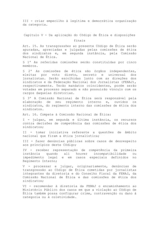 III - criar empecilho à legítima e democrática organização
da categoria.


Capítulo V - Da aplicação do Código de Ética e disposições
                          finais
Art. 15. As transgressões ao presente Código de Ética serão
apuradas, apreciadas e julgadas pelas comissões de ética
dos sindicatos e, em segunda instância, pela Comissão
Nacional de Ética.
§ 1º As referidas comissões serão constituídas por cinco
membros.
§ 2º As comissões de ética são órgãos independentes,
eleitas   por  voto   direto,  secreto   e  universal   dos
jornalistas. Serão escolhidas junto com as direções dos
sindicatos e da Federação Nacional dos Jornalistas (FENAJ),
respectivamente. Terão mandatos coincidentes, porém serão
votadas em processo separado e não possuirão vínculo com os
cargos daquelas diretorias.
§ 3º A Comissão Nacional de Ética será responsável pela
elaboração de seu regimento interno e, ouvidos os
sindicatos, do regimento interno das comissões de ética dos
sindicatos.
Art. 16. Compete à Comissão Nacional de Ética:
I - julgar, em segunda e última instância, os recursos
contra decisões de competência das comissões de ética dos
sindicatos;
II - tomar iniciativa referente a questões       de   âmbito
nacional que firam a ética jornalística;
III - fazer denúncias públicas sobre casos de desrespeito
aos princípios deste Código;
IV - receber representação de competência da primeira
instância   quando ali   houver  incompatibilidade ou
impedimento legal e em casos especiais definidos no
Regimento Interno;
V - processar e julgar, originariamente, denúncias de
transgressão ao Código de Ética cometidas por jornalistas
integrantes da diretoria e do Conselho Fiscal da FENAJ, da
Comissão Nacional de Ética e das comissões de ética dos
sindicatos;
VI - recomendar à diretoria da FENAJ o encaminhamento ao
Ministério Público dos casos em que a violação ao Código de
Ética também possa configurar crime, contravenção ou dano à
categoria ou à coletividade.
 