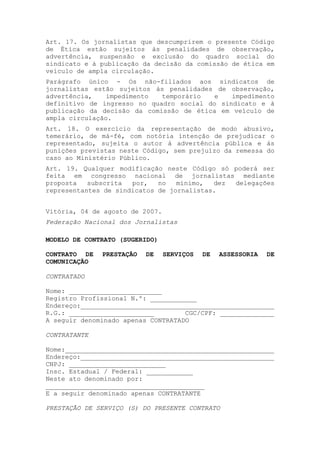 Art. 17. Os jornalistas que descumprirem o presente Código
de Ética estão sujeitos às penalidades de observação,
advertência, suspensão e exclusão do quadro social do
sindicato e à publicação da decisão da comissão de ética em
veículo de ampla circulação.
Parágrafo único - Os não-filiados aos sindicatos de
jornalistas estão sujeitos às penalidades de observação,
advertência,    impedimento  temporário   e   impedimento
definitivo de ingresso no quadro social do sindicato e à
publicação da decisão da comissão de ética em veículo de
ampla circulação.
Art. 18. O exercício da representação de modo abusivo,
temerário, de má-fé, com notória intenção de prejudicar o
representado, sujeita o autor à advertência pública e às
punições previstas neste Código, sem prejuízo da remessa do
caso ao Ministério Público.
Art. 19. Qualquer modificação neste Código só poderá ser
feita em congresso nacional de jornalistas mediante
proposta   subscrita  por,   no   mínimo,  dez delegações
representantes de sindicatos de jornalistas.


Vitória, 04 de agosto de 2007.
Federação Nacional dos Jornalistas

MODELO DE CONTRATO (SUGERIDO)

CONTRATO DE   PRESTAÇÃO   DE     SERVIÇOS   DE   ASSESSORIA   DE
COMUNICAÇÃO

CONTRATADO

Nome: ________________________
Registro Profissional N.º: ____________
Endereço:__________________________________________________
R.G.: ______________________        CGC/CPF: ______________
A seguir denominado apenas CONTRATADO

CONTRATANTE

Nome:______________________________________________________
Endereço:__________________________________________________
CNPJ: _________________________
Insc. Estadual / Federal: ____________
Neste ato denominado por:
_________________________________________
E a seguir denominado apenas CONTRATANTE

PRESTAÇÃO DE SERVIÇO (S) DO PRESENTE CONTRATO
 
