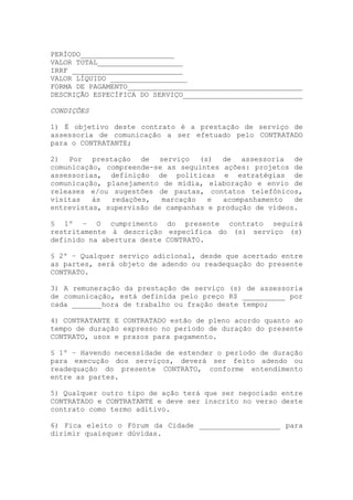 PERÍODO______________________
VALOR TOTAL____________________
IRRF __________________________
VALOR LÍQUIDO __________________
FORMA DE PAGAMENTO_________________________________________
DESCRIÇÃO ESPECÍFICA DO SERVIÇO____________________________

CONDIÇÕES

1) É objetivo deste contrato é a prestação de serviço de
assessoria de comunicação a ser efetuado pelo CONTRATADO
para o CONTRATANTE;

2) Por prestação de serviço (s) de assessoria de
comunicação, compreende-se as seguintes ações: projetos de
assessorias, definição de políticas e estratégias de
comunicação, planejamento de mídia, elaboração e envio de
releases e/ou sugestões de pautas, contatos telefônicos,
visitas   às  redações,   marcação   e  acompanhamento   de
entrevistas, supervisão de campanhas e produção de vídeos.

§ 1º – O cumprimento do presente contrato seguirá
restritamente à descrição específica do (s) serviço (s)
definido na abertura deste CONTRATO.

§ 2º – Qualquer serviço adicional, desde que acertado entre
as partes, será objeto de adendo ou readequação do presente
CONTRATO.

3) A remuneração da prestação de serviço (s) de assessoria
de comunicação, está definida pelo preço R$ __________ por
cada _______hora de trabalho ou fração deste tempo;

4) CONTRATANTE E CONTRATADO estão de pleno acordo quanto ao
tempo de duração expresso no período de duração do presente
CONTRATO, usos e prazos para pagamento.

§ 1º – Havendo necessidade de estender o período de duração
para execução dos serviços, deverá ser feito adendo ou
readequação do presente CONTRATO, conforme entendimento
entre as partes.

5) Qualquer outro tipo de ação terá que ser negociado entre
CONTRATADO e CONTRATANTE e deve ser inscrito no verso deste
contrato como termo aditivo.

6) Fica eleito o Fórum da Cidade ___________________ para
dirimir quaisquer dúvidas.
 