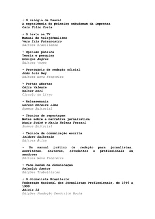 • O relógio de Pascal
A experiência do primeiro ombudsman da imprensa
Caio Túlio Costa

• O texto na TV
Manual de telejornalismo
Vera Iris Paternostro
Editora Brasiliense

• Opinião pública
Teoria e pesquisa
Monique Augras
Editora Vozes

• Prontuário de redação oficial
João Luiz Ney
Editora Nova Fronteira

• Portas abertas
Célia Valente
Walter Nori
Círculo do Livro

• Releasemania
Gerson Moreira Lima
Summus Editorial

• Técnica de reportagem
Notas sobre a narrativa jornalística
Muniz Sodré e Maria Helena Ferrari
Summus Editorial

• Técnica de comunicação escrita
Izidoro Bhikstein
Editora Ática

•   Um   manual  prático  de   redação  para   jornalistas,
escritores,   editores,  estudantes   e  profissionais   ou
amadores
Editora Nova Fronteira

• Vade-mécum da comunicação
Reinaldo Santos
Edições Trabalhistas

• O Jornalista Brasileiro
Federação Nacional dos Jornalistas Profissionais, de 1946 a
1999
Adísia Sá
Edições Fundação Demócrito Rocha
 