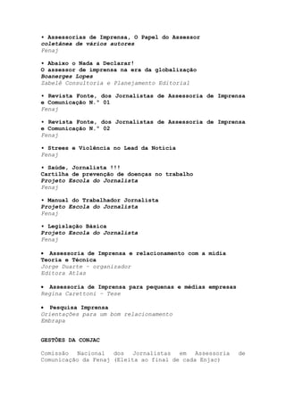 • Assessorias de Imprensa, O Papel do Assessor
coletânea de vários autores
Fenaj

• Abaixo o Nada a Declarar!
O assessor de imprensa na era da globalização
Boanerges Lopes
Zabelê Consultoria e Planejamento Editorial

• Revista Fonte, dos Jornalistas de Assessoria de Imprensa
e Comunicação N.º 01
Fenaj

• Revista Fonte, dos Jornalistas de Assessoria de Imprensa
e Comunicação N.º 02
Fenaj

• Strees e Violência no Lead da Notícia
Fenaj

• Saúde, Jornalista !!!
Cartilha de prevenção de doenças no trabalho
Projeto Escola do Jornalista
Fenaj

• Manual do Trabalhador Jornalista
Projeto Escola do Jornalista
Fenaj

• Legislação Básica
Projeto Escola do Jornalista
Fenaj

• Assessoria de Imprensa e relacionamento com a mídia
Teoria e Técnica
Jorge Duarte – organizador
Editora Atlas

• Assessoria de Imprensa para pequenas e médias empresas
Regina Carettoni – Tese

• Pesquisa Imprensa
Orientações para um bom relacionamento
Embrapa


GESTÕES DA CONJAC

Comissão   Nacional  dos   Jornalistas  em   Assessoria    de
Comunicação da Fenaj (Eleita ao final de cada Enjac)
 