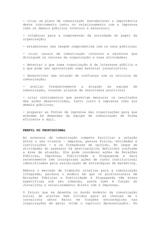 - criar um plano de comunicação (estabelecer a importância
deste instrumento tanto no relacionamento com a imprensa
como os demais públicos internos e externos);

- colaborar para a compreensão da sociedade do papel da
organização;

- estabelecer uma imagem comprometida com os seus públicos;

- criar canais de comunicação internos e externos        que
divulguem os valores da organização e suas atividades;

- detectar o que numa organização é de interesse público e
o que pode ser aproveitado como material jornalístico;

- desenvolver uma relação de confiança com os veículos de
comunicação;

-   avaliar  freqüentemente   a   atuação   da  equipe    de
comunicação, visando alcance de resultados positivos;

- criar instrumentos que permitam mensurar os resultados
das ações desenvolvidas, tanto junto à imprensa como aos
demais públicos;

- preparar as fontes de imprensa das organizações para que
atendam às demandas da equipe de comunicação de forma
eficiente e ágil.


PERFIL DO PROFISSIONAL

Ao assessor de comunicação compete facilitar a relação
entre o seu cliente – empresa, pessoa física, entidades e
instituições - e os formadores de opinião. No leque de
atividades do assessor há destinatários definidos conforme
a área de atuação. Ele pode coordenar ações de Relações
Públicas, Imprensa, Publicidade e Propaganda e mais
recentemente tem incorporado ações de cunho institucional
identificadas pela assimilação de estratégias de marketing.

Embora o mercado de trabalho sinalize para a comunicação
integrada, perdura o modelo em que os profissionais de
Relações Públicas e Publicidade e Propaganda têm áreas
específicas sob seu comando, assim como é função do
Jornalista o relacionamento direto com a Imprensa.

O futuro que se desenha no mundo moderno da comunicação
social dá alertas bem nítidos para as chances de o
jornalista  obter  êxito  em  funções  estratégicas  nas
organizações em geral (vide o capítulo Apresentação). No
 