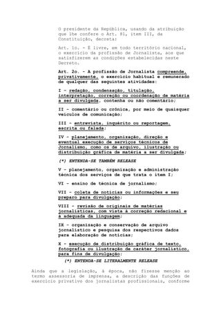 O presidente da República, usando da atribuição
que lhe confere o Art. 81, item III, da
Constituição, decreta:
Art. 1o. - É livre, em todo território nacional,
o exercício da profissão de Jornalista, aos que
satisfizerem as condições estabelecidas neste
Decreto.
Art. 2o. - A profissão de Jornalista compreende,
privativamente, o exercício habitual e remunerado
de qualquer das seguintes atividades:
I - redação, condensação, titulação,
interpretação, correção ou coordenação de matéria
a ser divulgada, contenha ou não comentário;
II - comentário ou crônica, por meio de quaisquer
veículos de comunicação;
III - entrevista, inquérito ou reportagem,
escrita ou falada;
IV - planejamento, organização, direção e
eventual execução de serviços técnicos de
Jornalismo, como os de arquivo, ilustração ou
distribuição gráfica de matéria a ser divulgada;
(*) ENTENDA-SE TAMBÉM RELEASE
V - planejamento, organização e administração
técnica dos serviços de que trata o item I;
VI - ensino de técnica de jornalismo;
VII - coleta de notícias ou informações e seu
preparo para divulgação;
VIII - revisão de originais de matérias
jornalísticas, com vista à correção redacional e
à adequada da linguagem;
IX - organização e conservação de arquivo
jornalístico e pesquisa dos respectivos dados
para elaboração de notícias;
X - execução de distribuição gráfica de texto,
fotografia ou ilustração de caráter jornalístico,
para fins de divulgação;
(*) ENTENDA-SE LITERALMENTE RELEASE
Ainda que a legislação, à época, não fizesse menção ao
termo assessoria de imprensa, a descrição das funções de
exercício privativo dos jornalistas profissionais, conforme
 