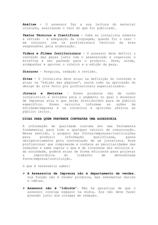 Análise - O assessor faz a sua leitura do material
coletado, analisando o teor do que foi publicado.
Textos Técnicos e Científicos - Cabe ao jornalista somente
a revisão – e adequação da linguagem, quando for o caso -
em conjunto com os profissionais técnicos da área
responsável pela elaboração.
Vídeos e Filmes Institucionais - O assessor deve definir o
conteúdo das peças junto com o assessorado e organizar o
briefing a ser passado para o produtor. Deve, ainda,
acompanhar e aprovar o roteiro e a edição da peça.
Discurso – Pesquisa, redação e revisão.
Sites - O jornalista deve atuar na definição do conteúdo e
atuar na “edição das páginas”, assim como na aprovação do
design do site feito por profissionais especializados.
Jornais e Revistas – Esses produtos são de cunho
jornalístico e voltados para o segmento no qual o Assessor
de Imprensa atua e que serão distribuídos para um público
específico. Esses veículos informam as ações da
entidade/empresa e os conceitos e opiniões afeitos ao
público leitor.
DICAS PARA QUEM PRETENDE CONTRATAR UMA ASSESSORIA
A informação de qualidade costuma ser uma ferramenta
fundamental para todo e qualquer veículo de comunicação.
Nesse sentido, o preparo das fontes/empresas/instituições
para produzir informação qualificada, passa
obrigatoriamente pela contratação de um jornalista. Esse
profissional que compreende e conhece as peculiaridades das
redações e sabe captar o que é de interesse dos veículos e
da sociedade, poderá atuar de forma eficiente para projetar
a importância do trabalho de determinada
fonte/empresa/instituição.
O que é necessário saber:
A Assessoria de Imprensa não é departamento de vendas.
Sua função não é vender produtos, mas sedimentar marcas
e idéias.
Assessor não é “lobista”. Não há garantias de que o
assessor consiga espaços na mídia. Ele não deve fazer
pressão junto aos colegas de redação.
 