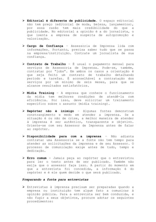 Editorial é diferente de publicidade. O espaço editorial
não tem preço (editorial de moda, beleza, lançamentos),
por essa razão tem mais credibilidade do que a
publicidade. No editorial a opinião é a do jornalista, o
que isenta a empresa de suspeita de autopromoção e
valorização.
Cargo de Confiança – Assessoria de Imprensa lida com
informações. Portanto, precisa saber tudo que se passa
na empresa/instituição. Contrate um jornalista de sua
confiança.
Contrato de Trabalho – É usual o pagamento mensal para
serviços de Assessoria de Imprensa. Pode-se, também,
contratar por “jobs”. Em ambos os casos a orientação é
que seja feito um contrato de trabalho detalhando
período e tarefas. É aconselhável a contratação dos
serviços por um mínimo de seis meses, para que se
alcance resultados satisfatórios.
Mídia Training – A empresa que conhece o funcionamento
da mídia tem melhores condições de atendê-la com
eficiência. Por isso, deve solicitar um treinamento
específico sobre o assunto (mídia training).
Repórter não é inimigo – Algumas fontes demonstram
constrangimento e medo em atender a imprensa. Se a
situação é ou não de crise, a melhor maneira de atender
à imprensa é ser autêntico, transparente e objetivo.
Oriente-se com seu Assessor de Imprensa antes de falar
ao repórter.
Disponibilidade para com a imprensa – Não adianta
contratar uma Assessoria se a fonte não tem tempo para
atender as solicitações da imprensa e de seu Assessor. O
processo de comunicação exige antes de tudo, tempo e
dedicação.
Erro comum - Jamais peça ao repórter que o entrevistou
para ler o texto antes de ser publicado. Também não
exija que o assessor faça isso. A partir do momento em
que a entrevista foi concedida, a informação é do
repórter e é ele quem decide o que será publicado.
Preparando a fonte para entrevistas
Entrevistas à imprensa precisam ser preparadas quando a
empresa ou instituição tem algum fato a comunicar à
opinião pública. Para a entrevista ser bem conduzida, e
não fugir a seus objetivos, procure adotar os seguintes
procedimentos:
 