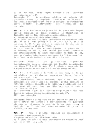 ou de notícias, onde sejam exercidas as atividades
previstas no art. 2º.
Parágrafo 2º - A entidade pública ou privada não
jornalística sob cuja responsabilidade se editar publicação
destinada à circulação externa está obrigada ao cumprimento
deste decreto, relativamente, aos jornalistas que
contratar.
Art. 4º - O exercício da profissão de jornalista requer
prévio registro no órgão regional do Ministério do
Trabalho, que se fará mediante a apresentação de:
I – prova de nacionalidade brasileira;
II – prova de que não está denunciado ou condenado pela
prática de ilícito penal; - V. Lei n.º 6.868, de 3 de
dezembro de 1980, que aboliu a exigência de atestado de
bons antecedentes (D.O. 4/12/1980).
III – diploma de curso de nível superior de jornalismo ou
de comunicação social, habilitação jornalismo, fornecido
por estabelecimento de ensino reconhecido na forma da lei,
para as funções relacionadas nos itens I a VII do art. 11;
IV – Carteira de Trabalho e Previdência Social.
Parágrafo Único - Aos profissionais registrados
exclusivamente para o exercício das funções relacionadas
nos itens VIII e XI do art. 2º, é vedado o exercício das
funções constantes dos itens I a VII do mesmo artigo.
Art. 5º - O Ministério do Trabalho concederá, desde que
satisfeitas as exigências constantes deste decreto,
registro especial ao:
I – colaborador, assim entendido aquele que, mediante
remuneração e sem relação de emprego, produz trabalho de
natureza técnica, científica ou cultural, relacionado com a
sua especialização, para ser divulgado com o nome e
qualificação do autor;
II – funcionário público titular de cargo cujas atribuições
legais coincidam com as mencionadas no art. 2º;
III – provisionado.
Parágrafo Único - O registro de que tratam os itens I e II
deste artigo não implica o reconhecimento de quaisquer
direitos que decorram da condição de empregado, nem, no
caso do item II, os resultantes do exercício privado e
autônomo da profissão.
Art. 6º - Para o registro especial de colaborador é
necessário apresentação de:
I – prova de nacionalidade brasileira;
II – prova de que não está denunciado ou condenado pela
prática de ilícito penal;
 