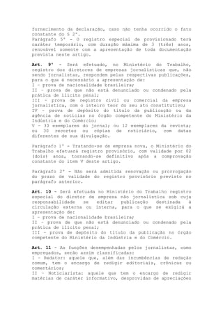 fornecimento da declaração, caso não tenha ocorrido o fato
constante do § 2º.
Parágrafo 5º - O registro especial de provisionado terá
caráter temporário, com duração máxima de 3 (três) anos,
renovável somente com a apresentação de toda documentação
prevista neste artigo.
Art. 9º - Será efetuado, no Ministério do Trabalho,
registro dos diretores de empresas jornalísticas que, não
sendo jornalistas, respondem pelas respectivas publicações,
para o que é necessário a apresentação de:
I – prova de nacionalidade brasileira;
II – prova de que não está denunciado ou condenado pela
prática de ilícito penal;
III – prova de registro civil ou comercial da empresa
jornalística, com o inteiro teor do seu ato constitutivo;
IV – prova de depósito do título da publicação ou da
agência de notícias no órgão competente do Ministério da
Indústria e do Comércio;
V – 30 exemplares do jornal; ou 12 exemplares da revista;
ou 30 recortes ou cópias de noticiário, com datas
diferentes de sua divulgação.
Parágrafo 1º - Tratando-se de empresa nova, o Ministério do
Trabalho efetuará registro provisório, com validade por 02
(dois) anos, tornando-se definitivo após a comprovação
constante do item V deste artigo.
Parágrafo 2º - Não será admitida renovação ou prorrogação
do prazo de validade do registro provisório previsto no
parágrafo anterior.
Art. 10 - Será efetuada no Ministério do Trabalho registro
especial do diretor de empresa não jornalística sob cuja
responsabilidade se editar publicação destinada à
circulação externa ou interna, para o que se exigirá a
apresentação de:
I – prova de nacionalidade brasileira;
II – prova de que não está denunciado ou condenado pela
prática de ilícito penal;
III – prova de depósito do título da publicação no órgão
competente do Ministério da Indústria e do Comércio.
Art. 11 - As funções desempenhadas pelos jornalistas, como
empregados, serão assim classificadas:
I – Redator: aquele que, além das incumbências de redação
comum, tem o encargo de redigir editoriais, crônicas ou
comentários;
II – Noticiarista: aquele que tem o encargo de redigir
matérias de caráter informativo, desprovidas de apreciações
 