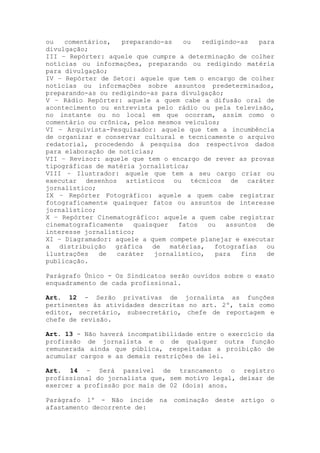 ou comentários, preparando-as ou redigindo-as para
divulgação;
III – Repórter: aquele que cumpre a determinação de colher
notícias ou informações, preparando ou redigindo matéria
para divulgação;
IV – Repórter de Setor: aquele que tem o encargo de colher
notícias ou informações sobre assuntos predeterminados,
preparando-as ou redigindo-as para divulgação;
V – Rádio Repórter: aquele a quem cabe a difusão oral de
acontecimento ou entrevista pelo rádio ou pela televisão,
no instante ou no local em que ocorram, assim como o
comentário ou crônica, pelos mesmos veículos;
VI – Arquivista-Pesquisador: aquele que tem a incumbência
de organizar e conservar cultural e tecnicamente o arquivo
redatorial, procedendo à pesquisa dos respectivos dados
para elaboração de notícias;
VII – Revisor: aquele que tem o encargo de rever as provas
tipográficas de matéria jornalística;
VIII – Ilustrador: aquele que tem a seu cargo criar ou
executar desenhos artísticos ou técnicos de caráter
jornalístico;
IX – Repórter Fotográfico: aquele a quem cabe registrar
fotograficamente quaisquer fatos ou assuntos de interesse
jornalístico;
X – Repórter Cinematográfico: aquele a quem cabe registrar
cinematograficamente quaisquer fatos ou assuntos de
interesse jornalístico;
XI – Diagramador: aquele a quem compete planejar e executar
a distribuição gráfica de matérias, fotografias ou
ilustrações de caráter jornalístico, para fins de
publicação.
Parágrafo Único - Os Sindicatos serão ouvidos sobre o exato
enquadramento de cada profissional.
Art. 12 - Serão privativas de jornalista as funções
pertinentes às atividades descritas no art. 2º, tais como
editor, secretário, subsecretário, chefe de reportagem e
chefe de revisão.
Art. 13 - Não haverá incompatibilidade entre o exercício da
profissão de jornalista e o de qualquer outra função
remunerada ainda que pública, respeitadas a proibição de
acumular cargos e as demais restrições de lei.
Art. 14 - Será passível de trancamento o registro
profissional do jornalista que, sem motivo legal, deixar de
exercer a profissão por mais de 02 (dois) anos.
Parágrafo 1º - Não incide na cominação deste artigo o
afastamento decorrente de:
 