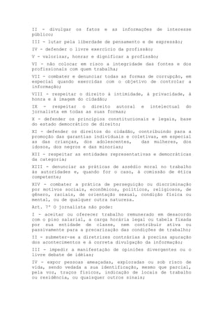 II - divulgar os fatos e as informações de interesse
público;
III - lutar pela liberdade de pensamento e de expressão;
IV - defender o livre exercício da profissão;
V - valorizar, honrar e dignificar a profissão;
VI - não colocar em risco a integridade das fontes e dos
profissionais com quem trabalha;
VII - combater e denunciar todas as formas de corrupção, em
especial quando exercidas com o objetivo de controlar a
informação;
VIII - respeitar o direito à intimidade, à privacidade, à
honra e à imagem do cidadão;
IX - respeitar o direito autoral e intelectual do
jornalista em todas as suas formas;
X - defender os princípios constitucionais e legais, base
do estado democrático de direito;
XI - defender os direitos do cidadão, contribuindo para a
promoção das garantias individuais e coletivas, em especial
as das crianças, dos adolescentes, das mulheres, dos
idosos, dos negros e das minorias;
XII - respeitar as entidades representativas e democráticas
da categoria;
XIII - denunciar as práticas de assédio moral no trabalho
às autoridades e, quando for o caso, à comissão de ética
competente;
XIV - combater a prática de perseguição ou discriminação
por motivos sociais, econômicos, políticos, religiosos, de
gênero, raciais, de orientação sexual, condição física ou
mental, ou de qualquer outra natureza.
Art. 7º O jornalista não pode:
I - aceitar ou oferecer trabalho remunerado em desacordo
com o piso salarial, a carga horária legal ou tabela fixada
por sua entidade de classe, nem contribuir ativa ou
passivamente para a precarização das condições de trabalho;
II - submeter-se a diretrizes contrárias à precisa apuração
dos acontecimentos e à correta divulgação da informação;
III - impedir a manifestação de opiniões divergentes ou o
livre debate de idéias;
IV - expor pessoas ameaçadas, exploradas ou sob risco de
vida, sendo vedada a sua identificação, mesmo que parcial,
pela voz, traços físicos, indicação de locais de trabalho
ou residência, ou quaisquer outros sinais;
 