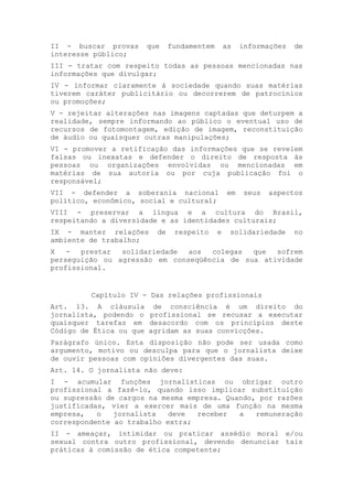 II - buscar provas que fundamentem as informações de
interesse público;
III - tratar com respeito todas as pessoas mencionadas nas
informações que divulgar;
IV - informar claramente à sociedade quando suas matérias
tiverem caráter publicitário ou decorrerem de patrocínios
ou promoções;
V - rejeitar alterações nas imagens captadas que deturpem a
realidade, sempre informando ao público o eventual uso de
recursos de fotomontagem, edição de imagem, reconstituição
de áudio ou quaisquer outras manipulações;
VI - promover a retificação das informações que se revelem
falsas ou inexatas e defender o direito de resposta às
pessoas ou organizações envolvidas ou mencionadas em
matérias de sua autoria ou por cuja publicação foi o
responsável;
VII - defender a soberania nacional em seus aspectos
político, econômico, social e cultural;
VIII - preservar a língua e a cultura do Brasil,
respeitando a diversidade e as identidades culturais;
IX - manter relações de respeito e solidariedade no
ambiente de trabalho;
X - prestar solidariedade aos colegas que sofrem
perseguição ou agressão em conseqüência de sua atividade
profissional.
Capítulo IV - Das relações profissionais
Art. 13. A cláusula de consciência é um direito do
jornalista, podendo o profissional se recusar a executar
quaisquer tarefas em desacordo com os princípios deste
Código de Ética ou que agridam as suas convicções.
Parágrafo único. Esta disposição não pode ser usada como
argumento, motivo ou desculpa para que o jornalista deixe
de ouvir pessoas com opiniões divergentes das suas.
Art. 14. O jornalista não deve:
I - acumular funções jornalísticas ou obrigar outro
profissional a fazê-lo, quando isso implicar substituição
ou supressão de cargos na mesma empresa. Quando, por razões
justificadas, vier a exercer mais de uma função na mesma
empresa, o jornalista deve receber a remuneração
correspondente ao trabalho extra;
II - ameaçar, intimidar ou praticar assédio moral e/ou
sexual contra outro profissional, devendo denunciar tais
práticas à comissão de ética competente;
 