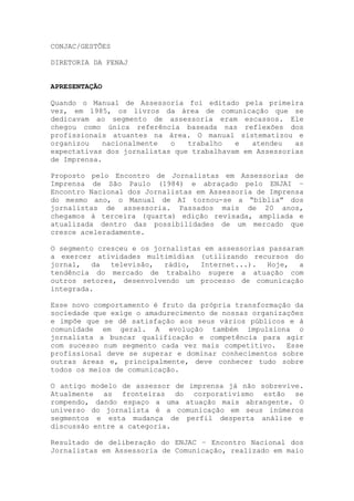 CONJAC/GESTÕES
DIRETORIA DA FENAJ
APRESENTAÇÃO
Quando o Manual de Assessoria foi editado pela primeira
vez, em 1985, os livros da área de comunicação que se
dedicavam ao segmento de assessoria eram escassos. Ele
chegou como única referência baseada nas reflexões dos
profissionais atuantes na área. O manual sistematizou e
organizou nacionalmente o trabalho e atendeu as
expectativas dos jornalistas que trabalhavam em Assessorias
de Imprensa.
Proposto pelo Encontro de Jornalistas em Assessorias de
Imprensa de São Paulo (1984) e abraçado pelo ENJAI –
Encontro Nacional dos Jornalistas em Assessoria de Imprensa
do mesmo ano, o Manual de AI tornou-se a “bíblia” dos
jornalistas de assessoria. Passados mais de 20 anos,
chegamos à terceira (quarta) edição revisada, ampliada e
atualizada dentro das possibilidades de um mercado que
cresce aceleradamente.
O segmento cresceu e os jornalistas em assessorias passaram
a exercer atividades multimídias (utilizando recursos do
jornal, da televisão, rádio, Internet...). Hoje, a
tendência do mercado de trabalho sugere a atuação com
outros setores, desenvolvendo um processo de comunicação
integrada.
Esse novo comportamento é fruto da própria transformação da
sociedade que exige o amadurecimento de nossas organizações
e impõe que se dê satisfação aos seus vários públicos e à
comunidade em geral. A evolução também impulsiona o
jornalista a buscar qualificação e competência para agir
com sucesso num segmento cada vez mais competitivo. Esse
profissional deve se superar e dominar conhecimentos sobre
outras áreas e, principalmente, deve conhecer tudo sobre
todos os meios de comunicação.
O antigo modelo de assessor de imprensa já não sobrevive.
Atualmente as fronteiras do corporativismo estão se
rompendo, dando espaço a uma atuação mais abrangente. O
universo do jornalista é a comunicação em seus inúmeros
segmentos e esta mudança de perfil desperta análise e
discussão entre a categoria.
Resultado de deliberação do ENJAC – Encontro Nacional dos
Jornalistas em Assessoria de Comunicação, realizado em maio
 