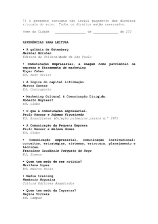 7) O presente contrato não inclui pagamento dos direitos
autorais do autor. Todos os direitos estão reservados.
Nome da Cidade ________________ de _____________ de 200
REFERÊNCIAS PARA LEITURA
• A galáxia de Gutemberg
Marshal Mcluhan
Editora da Universidade de São Paulo
• Comunicação Empresarial, a imagem como patrimônio da
empresa e ferramenta de marketing
Roger Cahen
Ed. Best Seller
• A lógica do capital informação
Marcos Dantas
Ed. Contraponto
• Marketing Cultural & Comunicação Dirigida.
Roberto Muylaert
Ed. Globo
• O que é comunicação empresarial.
Paulo Nassar e Rubens Figueiredo
Ed. Brasiliense (Coleção primeiros passos n.º 297)
• A Comunicação da Pequena Empresa
Paulo Nassar e Nelson Gomes
Ed. Globo
• Comunicação empresarial, comunicação institucional:
conceitos, estratégias, sistemas, estrutura, planejamento e
técnicas.
Francisco Gaudêncio Torquato do Rego
Ed. Summus
• Quem tem medo de ser notícia?
Marilene Lopes
Ed. Makron Books
• Media training
Nemércio Nogueira
Cultura Editores Associados
• Quem tem medo da Imprensa?
Regina Villela
Ed. Campus
 