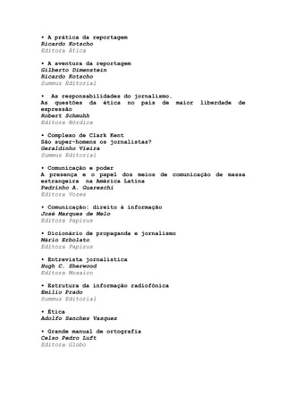 • A prática da reportagem
Ricardo Kotscho
Editora Ática
• A aventura da reportagem
Gilberto Dimenstein
Ricardo Kotscho
Summus Editorial
• As responsabilidades do jornalismo.
As questões da ética no país de maior liberdade de
expressão
Robert Schmuhh
Editora Nórdica
• Complexo de Clark Kent
São super-homens os jornalistas?
Geraldinho Vieira
Summus Editorial
• Comunicação e poder
A presença e o papel dos meios de comunicação de massa
estrangeira na América Latina
Pedrinho A. Guareschi
Editora Vozes
• Comunicação: direito à informação
José Marques de Melo
Editora Papirus
• Dicionário de propaganda e jornalismo
Mário Erbolato
Editora Papirus
• Entrevista jornalística
Hugh C. Sherwood
Editora Mosaico
• Estrutura da informação radiofônica
Emílio Prado
Summus Editorial
• Ética
Adolfo Sanches Vasquez
• Grande manual de ortografia
Celso Pedro Luft
Editora Globo
 