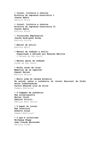 • Jornal, história e técnica
História da imprensa brasileira I
Juarez Bahia
Editora Ática
• Jornal, história e técnica
História da imprensa brasileira II
Juarez Bahia
Editora Ática
• Jornalismo Empresarial
Juarês Rodrigues Palma
Editora Sulina
• Manual de estilo
Editora Abril
• Manual de redação e estilo
Organizado e editado por Eduardo Martins
O Estado de São Paulo
• Manual geral de redação
Folha de São Paulo
• Minha razão de viver
Memórias de um repórter
Samuel Wainer
Editora Record
• Muito além do Jardim Botânico
Um estudo sobre a audiência do Jornal Nacional da Globo
entre trabalhadores
Carlos Eduardo Lins da Silva
Summus Editorial
• O Campeão de audiência
Uma autobiografia
Walter Clark
Gabriel Priolli
Editora Best Seller
• O papel do jornal
Uma releitura
Alberto Dines
Summus Editorial
• O que é jornalismo
Wolfgang Knapp
Jean Claude Bernardet
Editora Cinem
 
